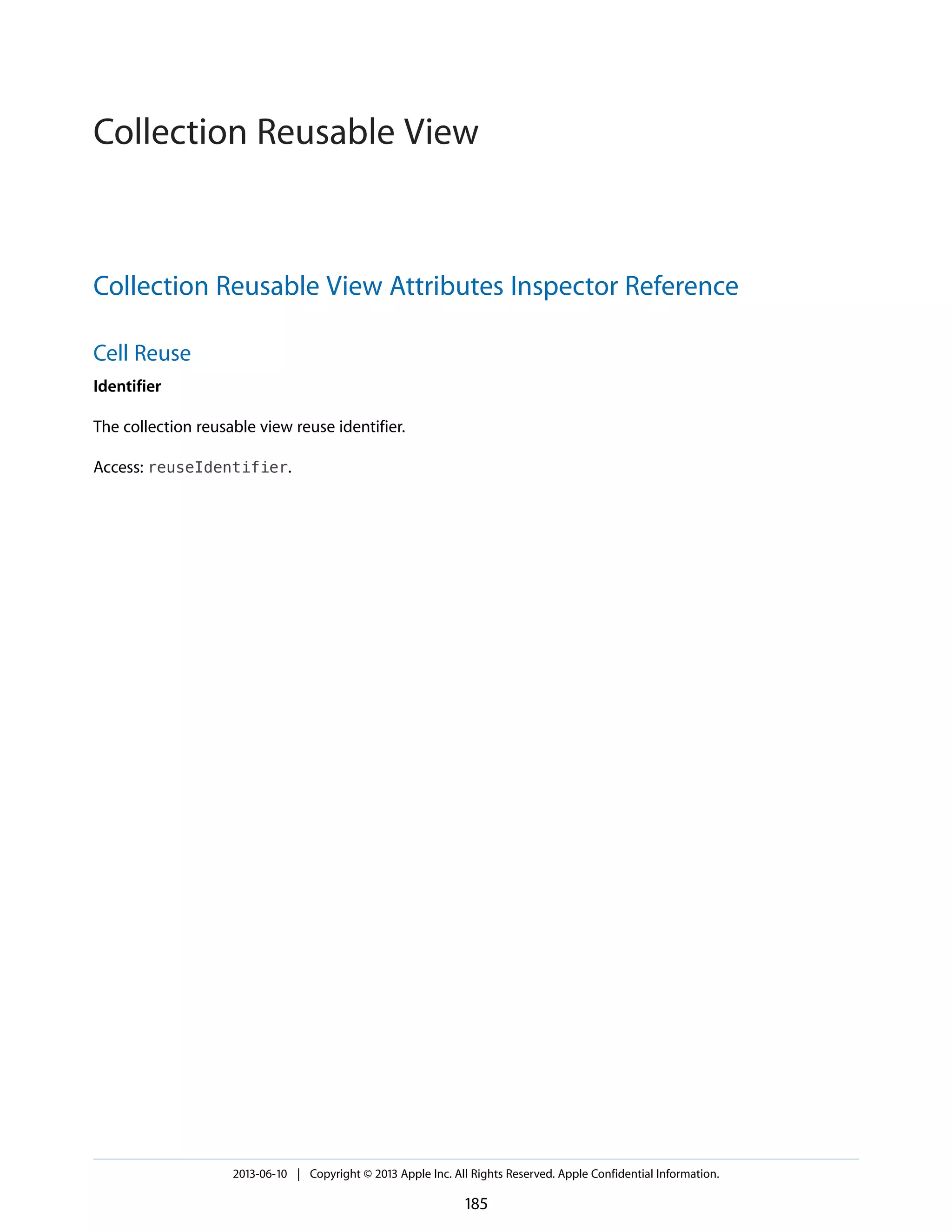 Collection Reusable View Attributes Inspector Reference
Cell Reuse
Identifier
The collection reusable view reuse identifier.
Access: reuseIdentifier.
2013-06-10 | Copyright © 2013 Apple Inc. All Rights Reserved. Apple Confidential Information.
185
Collection Reusable View
 