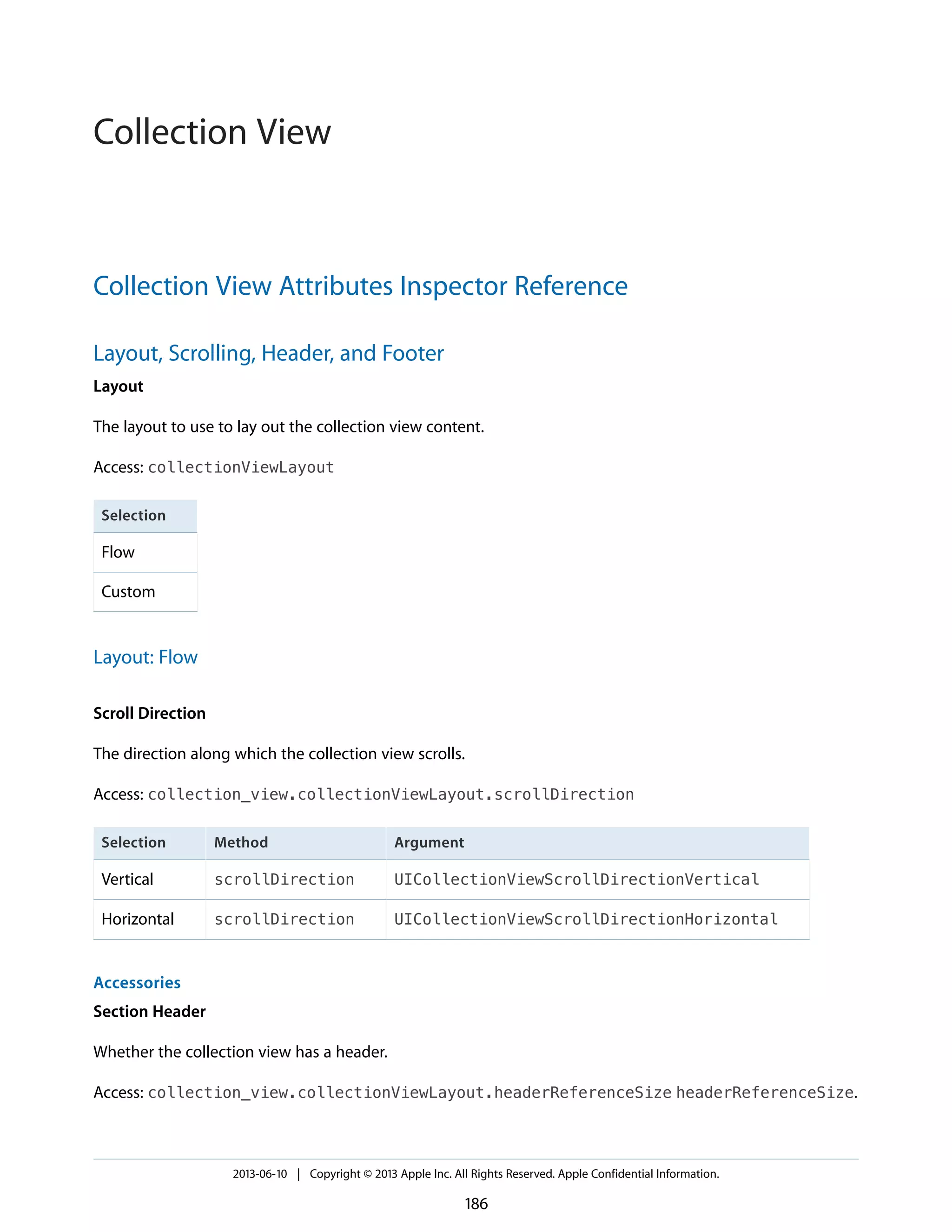 Collection View Attributes Inspector Reference
Layout, Scrolling, Header, and Footer
Layout
The layout to use to lay out the collection view content.
Access: collectionViewLayout
Selection
Flow
Custom
Layout: Flow
Scroll Direction
The direction along which the collection view scrolls.
Access: collection_view.collectionViewLayout.scrollDirection
ArgumentMethodSelection
UICollectionViewScrollDirectionVerticalscrollDirectionVertical
UICollectionViewScrollDirectionHorizontalscrollDirectionHorizontal
Accessories
Section Header
Whether the collection view has a header.
Access: collection_view.collectionViewLayout.headerReferenceSize headerReferenceSize.
2013-06-10 | Copyright © 2013 Apple Inc. All Rights Reserved. Apple Confidential Information.
186
Collection View
 