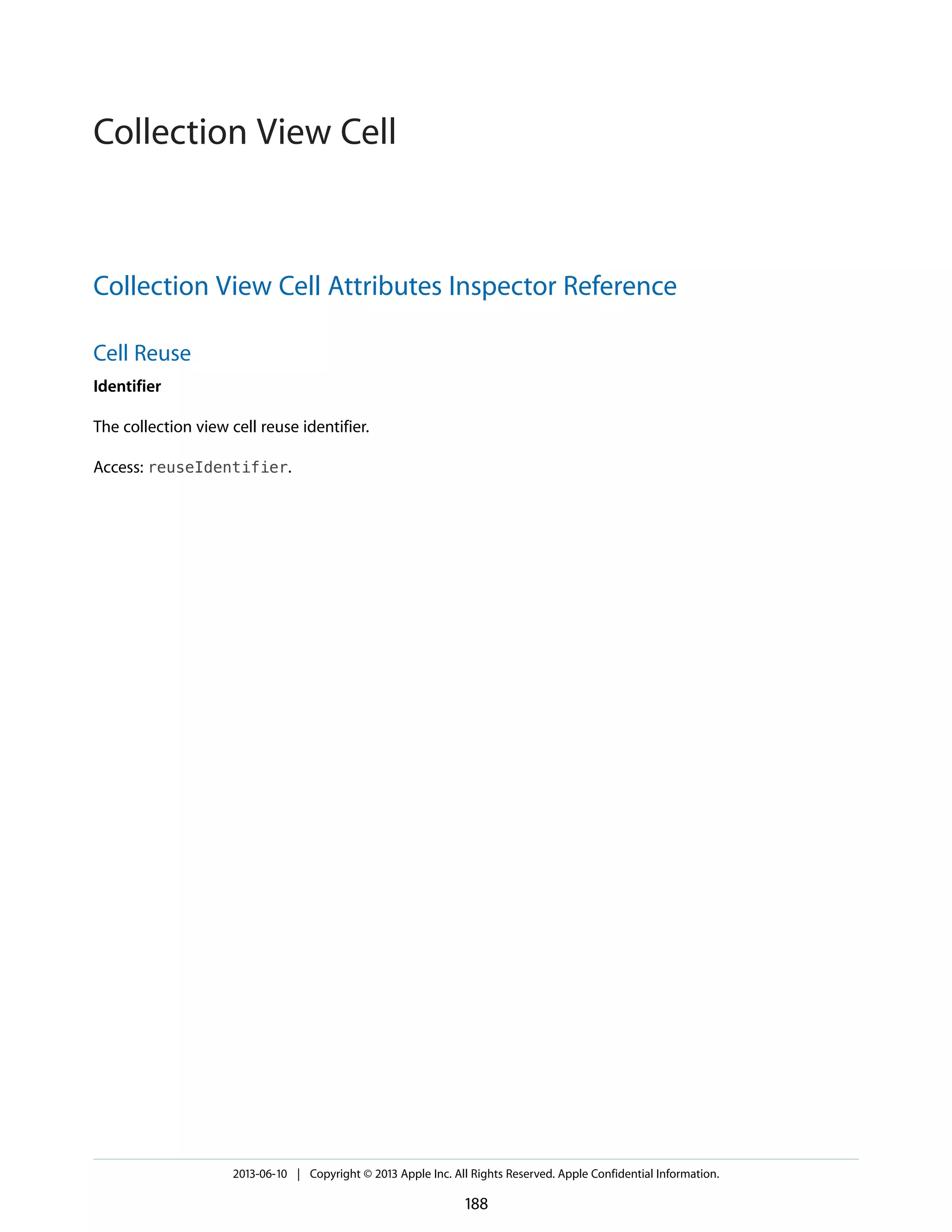Collection View Cell Attributes Inspector Reference
Cell Reuse
Identifier
The collection view cell reuse identifier.
Access: reuseIdentifier.
2013-06-10 | Copyright © 2013 Apple Inc. All Rights Reserved. Apple Confidential Information.
188
Collection View Cell
 