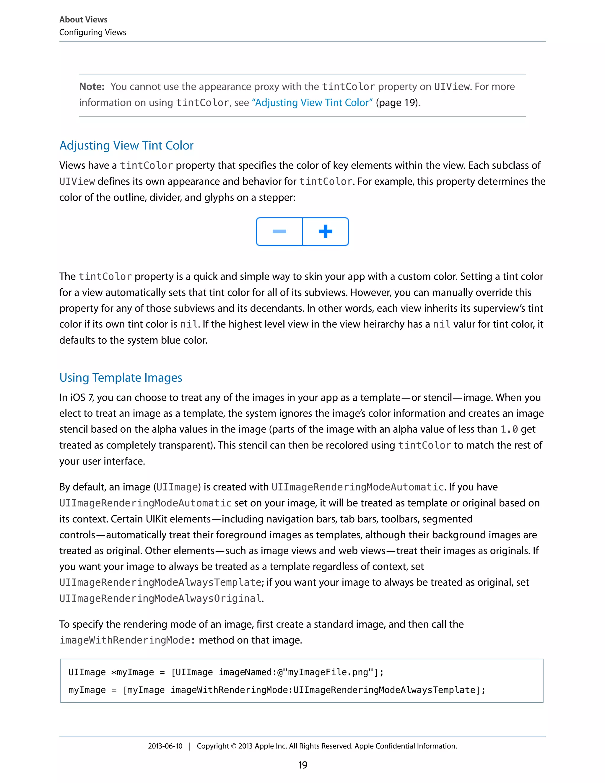 Note: You cannot use the appearance proxy with the tintColor property on UIView. For more
information on using tintColor, see “Adjusting View Tint Color” (page 19).
Adjusting View Tint Color
Views have a tintColor property that specifies the color of key elements within the view. Each subclass of
UIView defines its own appearance and behavior for tintColor. For example, this property determines the
color of the outline, divider, and glyphs on a stepper:
The tintColor property is a quick and simple way to skin your app with a custom color. Setting a tint color
for a view automatically sets that tint color for all of its subviews. However, you can manually override this
property for any of those subviews and its decendants. In other words, each view inherits its superview’s tint
color if its own tint color is nil. If the highest level view in the view heirarchy has a nil valur for tint color, it
defaults to the system blue color.
Using Template Images
In iOS 7, you can choose to treat any of the images in your app as a template—or stencil—image. When you
elect to treat an image as a template, the system ignores the image’s color information and creates an image
stencil based on the alpha values in the image (parts of the image with an alpha value of less than 1.0 get
treated as completely transparent). This stencil can then be recolored using tintColor to match the rest of
your user interface.
By default, an image (UIImage) is created with UIImageRenderingModeAutomatic. If you have
UIImageRenderingModeAutomatic set on your image, it will be treated as template or original based on
its context. Certain UIKit elements—including navigation bars, tab bars, toolbars, segmented
controls—automatically treat their foreground images as templates, although their background images are
treated as original. Other elements—such as image views and web views—treat their images as originals. If
you want your image to always be treated as a template regardless of context, set
UIImageRenderingModeAlwaysTemplate; if you want your image to always be treated as original, set
UIImageRenderingModeAlwaysOriginal.
To specify the rendering mode of an image, first create a standard image, and then call the
imageWithRenderingMode: method on that image.
UIImage *myImage = [UIImage imageNamed:@"myImageFile.png"];
myImage = [myImage imageWithRenderingMode:UIImageRenderingModeAlwaysTemplate];
About Views
Configuring Views
2013-06-10 | Copyright © 2013 Apple Inc. All Rights Reserved. Apple Confidential Information.
19
 