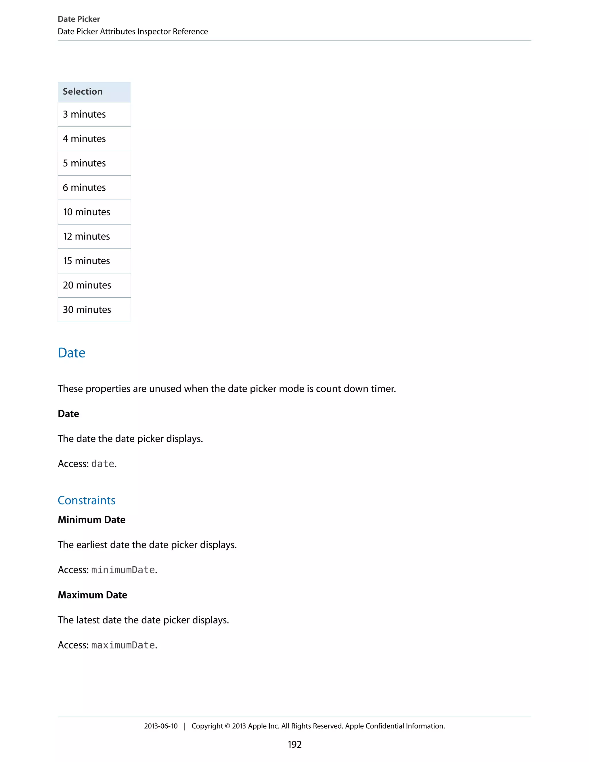 Selection
3 minutes
4 minutes
5 minutes
6 minutes
10 minutes
12 minutes
15 minutes
20 minutes
30 minutes
Date
These properties are unused when the date picker mode is count down timer.
Date
The date the date picker displays.
Access: date.
Constraints
Minimum Date
The earliest date the date picker displays.
Access: minimumDate.
Maximum Date
The latest date the date picker displays.
Access: maximumDate.
Date Picker
Date Picker Attributes Inspector Reference
2013-06-10 | Copyright © 2013 Apple Inc. All Rights Reserved. Apple Confidential Information.
192
 