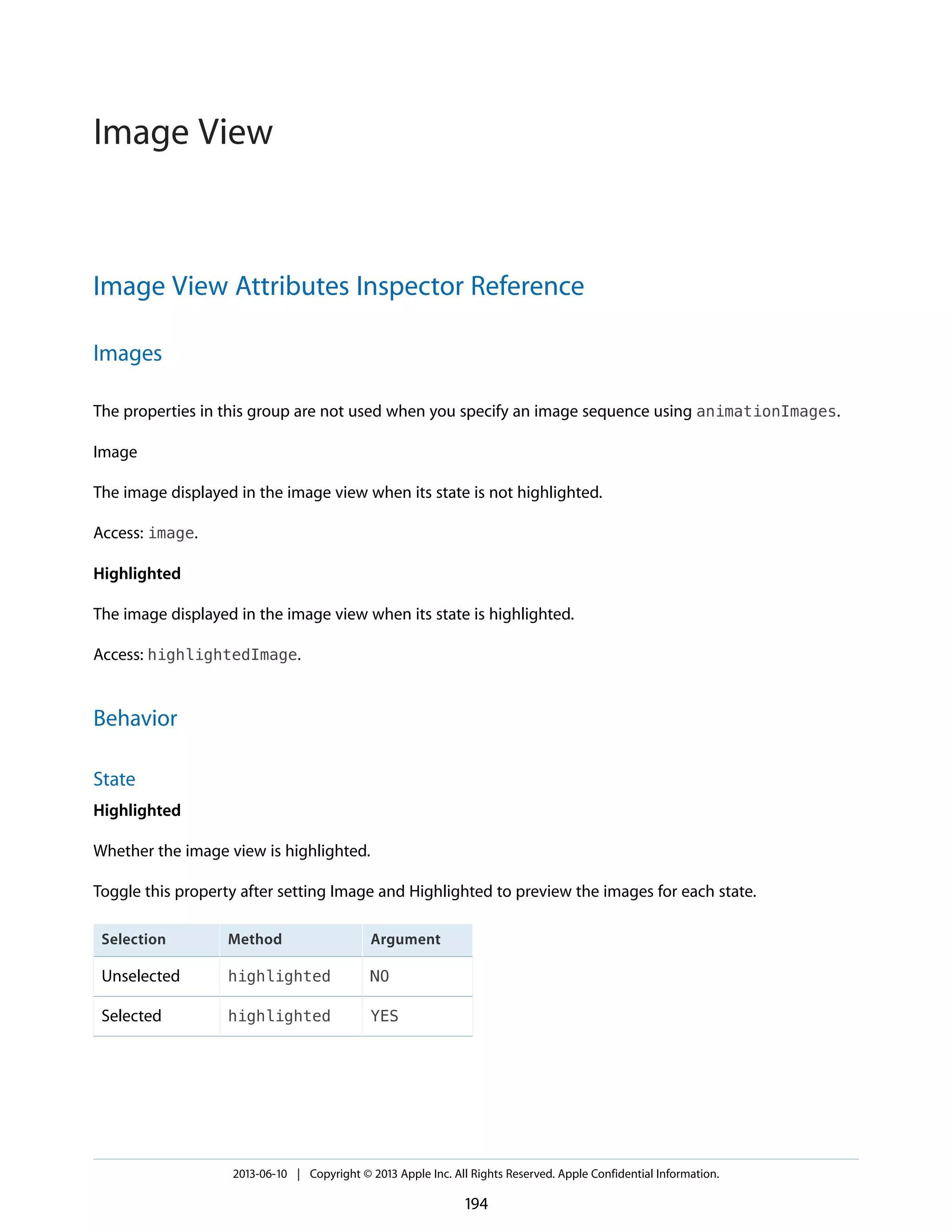 Image View Attributes Inspector Reference
Images
The properties in this group are not used when you specify an image sequence using animationImages.
Image
The image displayed in the image view when its state is not highlighted.
Access: image.
Highlighted
The image displayed in the image view when its state is highlighted.
Access: highlightedImage.
Behavior
State
Highlighted
Whether the image view is highlighted.
Toggle this property after setting Image and Highlighted to preview the images for each state.
ArgumentMethodSelection
NOhighlightedUnselected
YEShighlightedSelected
2013-06-10 | Copyright © 2013 Apple Inc. All Rights Reserved. Apple Confidential Information.
194
Image View
 