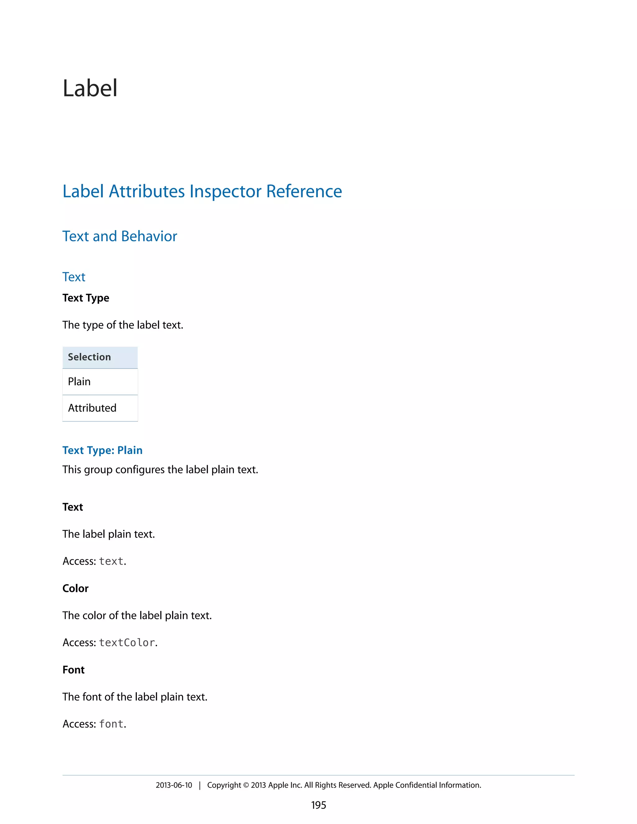 Label Attributes Inspector Reference
Text and Behavior
Text
Text Type
The type of the label text.
Selection
Plain
Attributed
Text Type: Plain
This group configures the label plain text.
Text
The label plain text.
Access: text.
Color
The color of the label plain text.
Access: textColor.
Font
The font of the label plain text.
Access: font.
2013-06-10 | Copyright © 2013 Apple Inc. All Rights Reserved. Apple Confidential Information.
195
Label
 