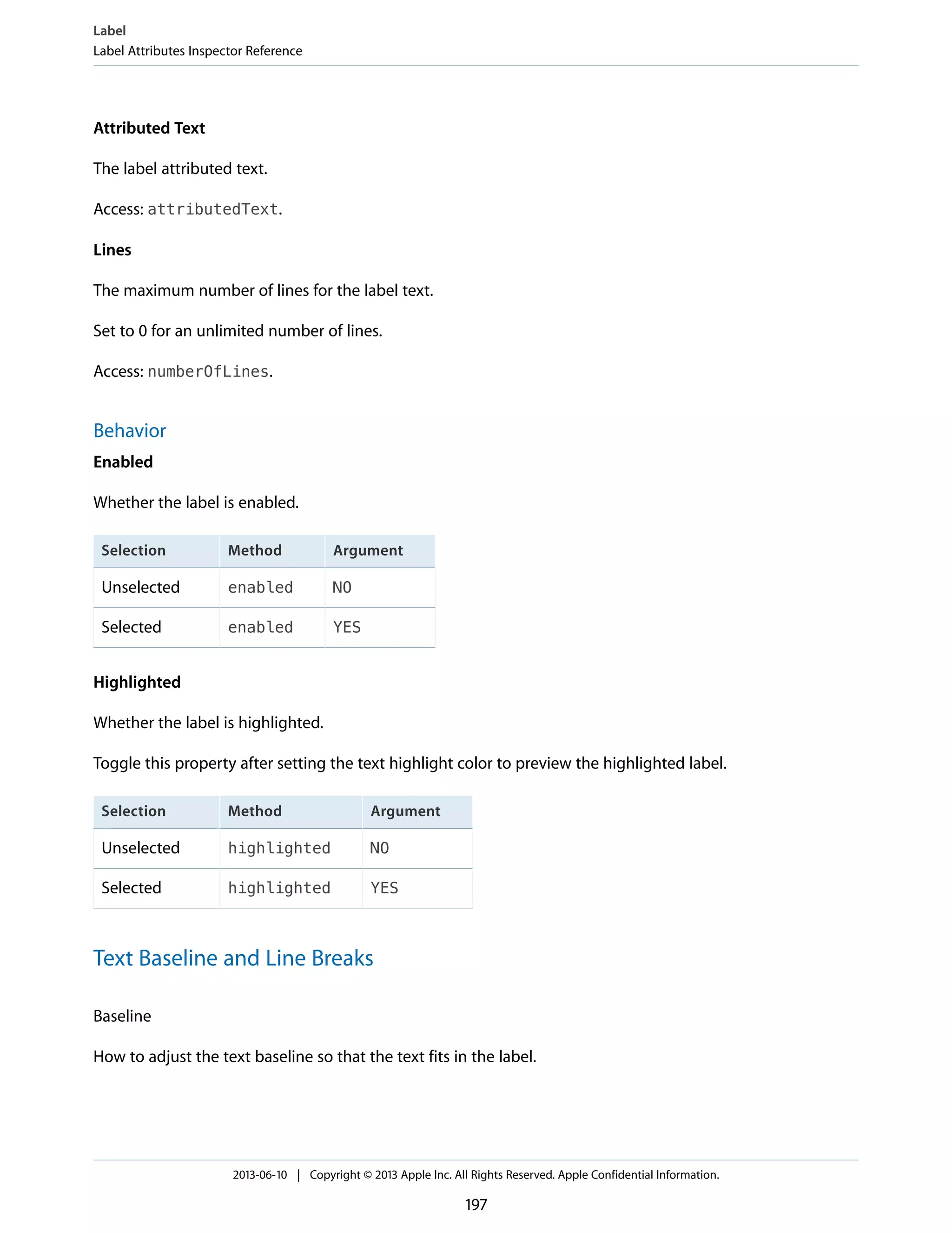Attributed Text
The label attributed text.
Access: attributedText.
Lines
The maximum number of lines for the label text.
Set to 0 for an unlimited number of lines.
Access: numberOfLines.
Behavior
Enabled
Whether the label is enabled.
ArgumentMethodSelection
NOenabledUnselected
YESenabledSelected
Highlighted
Whether the label is highlighted.
Toggle this property after setting the text highlight color to preview the highlighted label.
ArgumentMethodSelection
NOhighlightedUnselected
YEShighlightedSelected
Text Baseline and Line Breaks
Baseline
How to adjust the text baseline so that the text fits in the label.
Label
Label Attributes Inspector Reference
2013-06-10 | Copyright © 2013 Apple Inc. All Rights Reserved. Apple Confidential Information.
197
 