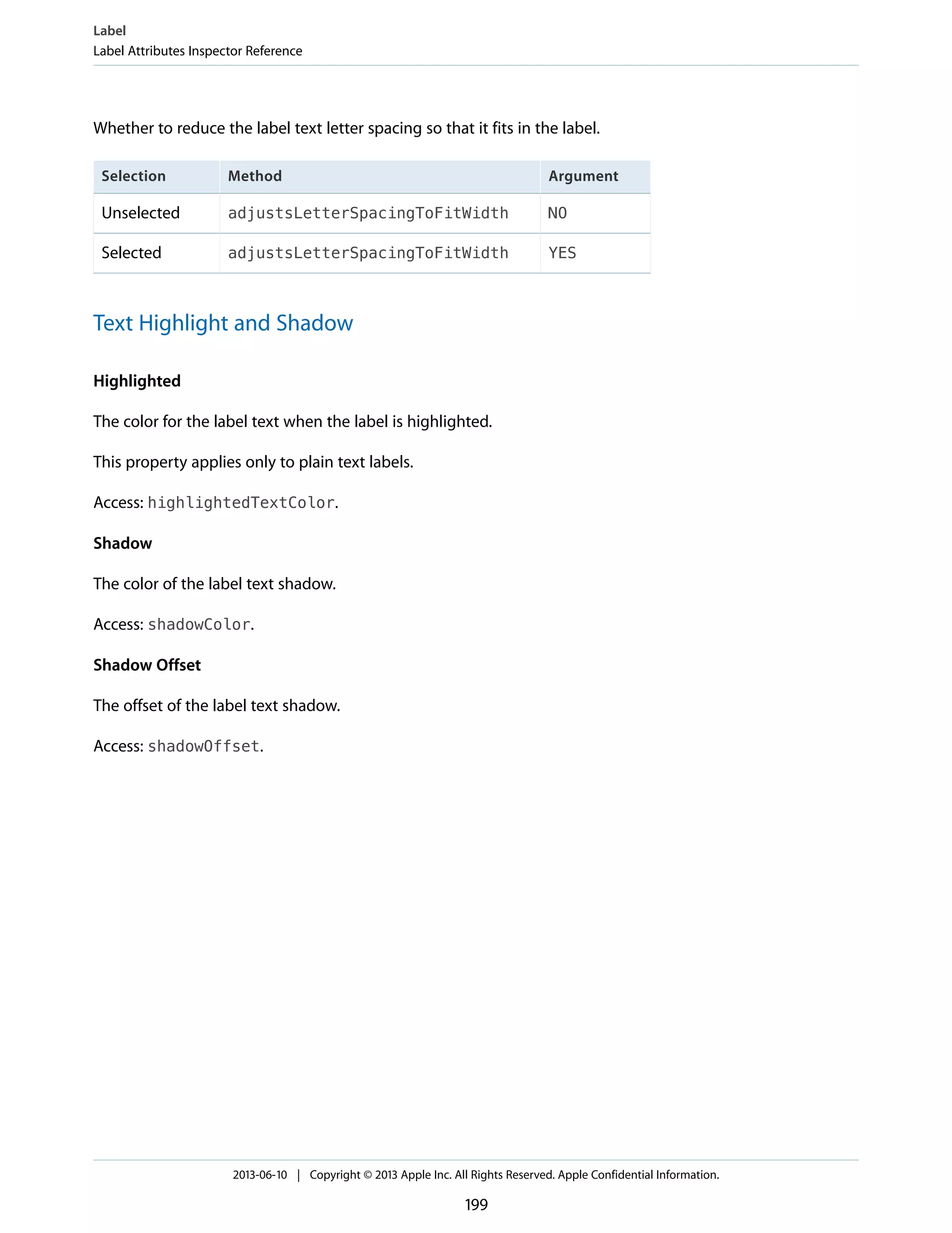 Whether to reduce the label text letter spacing so that it fits in the label.
ArgumentMethodSelection
NOadjustsLetterSpacingToFitWidthUnselected
YESadjustsLetterSpacingToFitWidthSelected
Text Highlight and Shadow
Highlighted
The color for the label text when the label is highlighted.
This property applies only to plain text labels.
Access: highlightedTextColor.
Shadow
The color of the label text shadow.
Access: shadowColor.
Shadow Offset
The offset of the label text shadow.
Access: shadowOffset.
Label
Label Attributes Inspector Reference
2013-06-10 | Copyright © 2013 Apple Inc. All Rights Reserved. Apple Confidential Information.
199
 