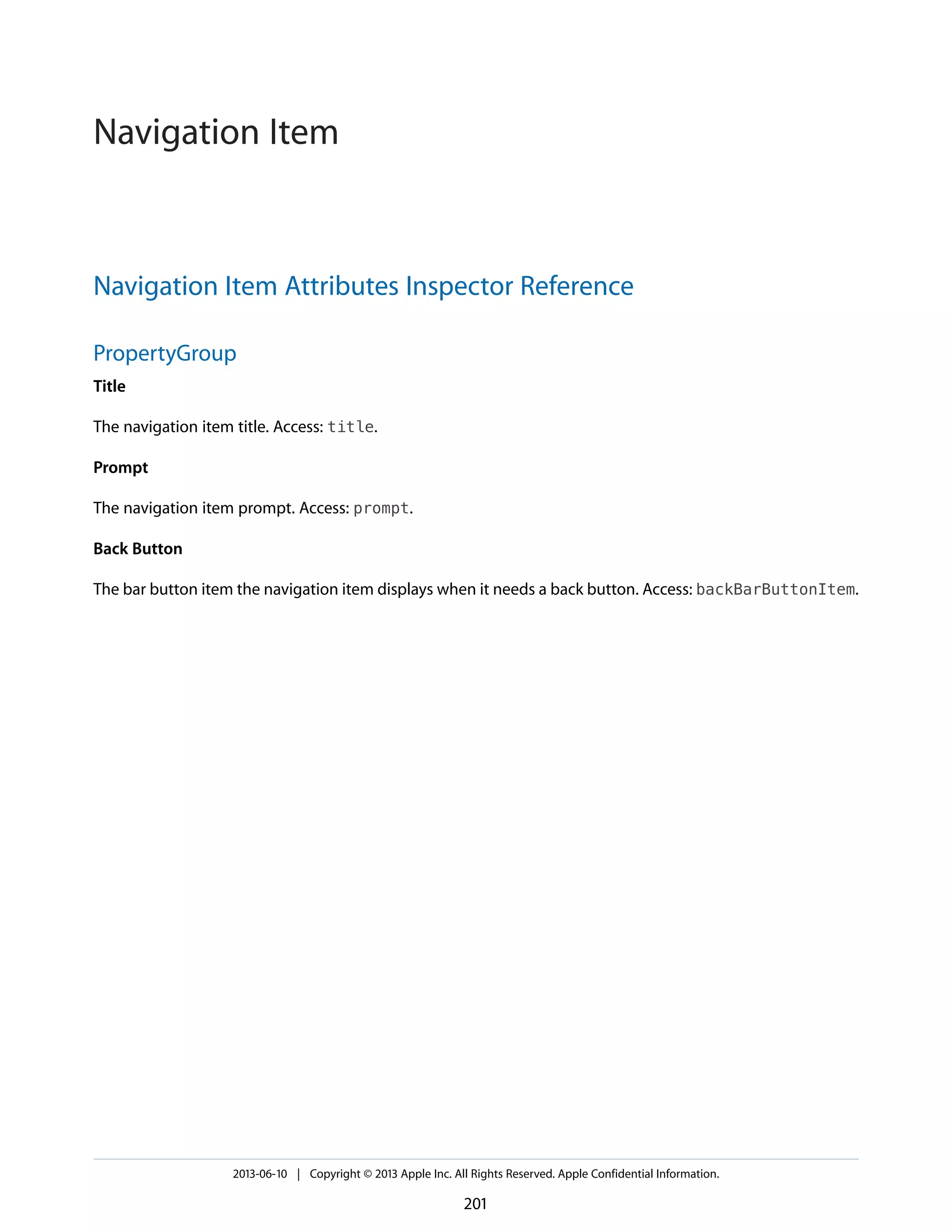 Navigation Item Attributes Inspector Reference
PropertyGroup
Title
The navigation item title. Access: title.
Prompt
The navigation item prompt. Access: prompt.
Back Button
The bar button item the navigation item displays when it needs a back button. Access: backBarButtonItem.
2013-06-10 | Copyright © 2013 Apple Inc. All Rights Reserved. Apple Confidential Information.
201
Navigation Item
 