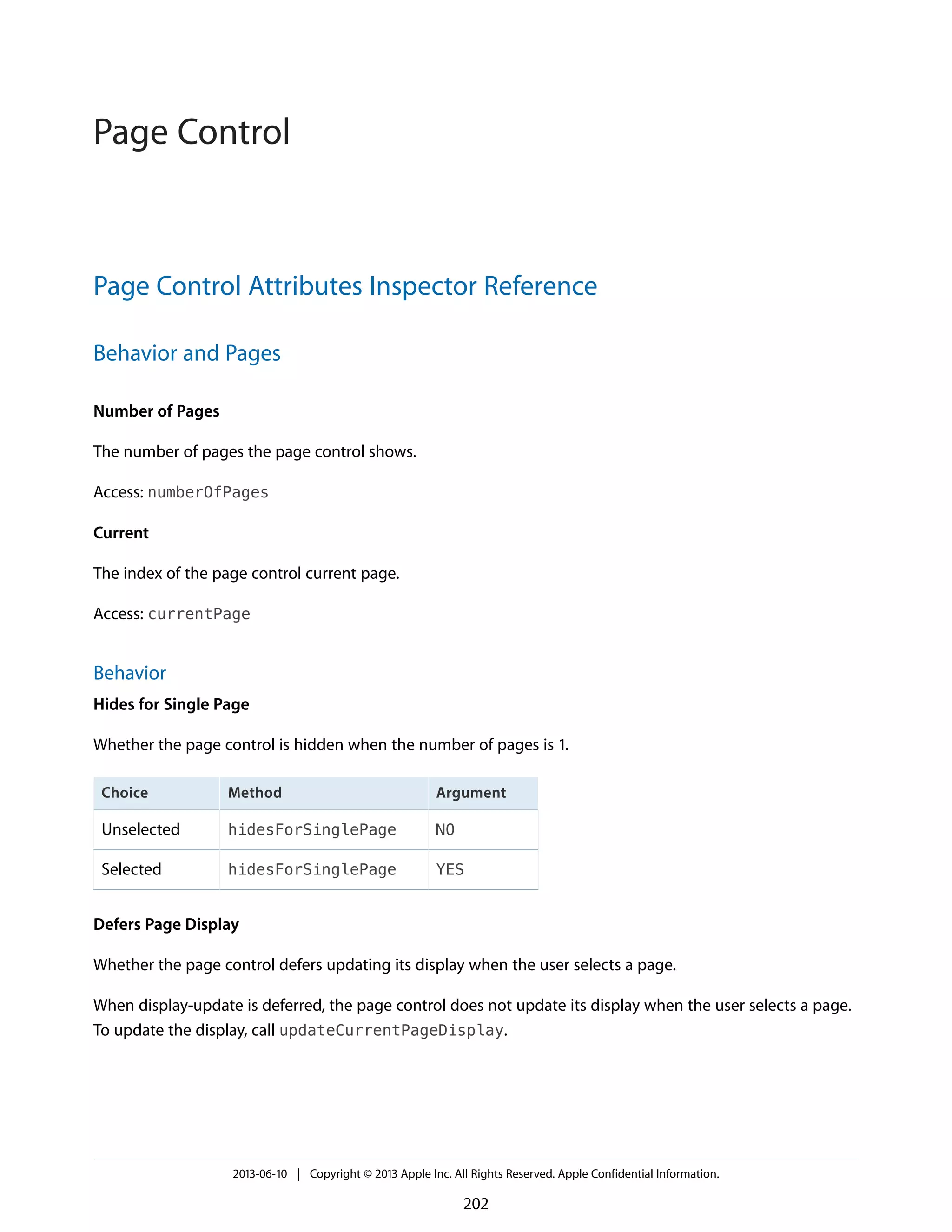 Page Control Attributes Inspector Reference
Behavior and Pages
Number of Pages
The number of pages the page control shows.
Access: numberOfPages
Current
The index of the page control current page.
Access: currentPage
Behavior
Hides for Single Page
Whether the page control is hidden when the number of pages is 1.
ArgumentMethodChoice
NOhidesForSinglePageUnselected
YEShidesForSinglePageSelected
Defers Page Display
Whether the page control defers updating its display when the user selects a page.
When display-update is deferred, the page control does not update its display when the user selects a page.
To update the display, call updateCurrentPageDisplay.
2013-06-10 | Copyright © 2013 Apple Inc. All Rights Reserved. Apple Confidential Information.
202
Page Control
 