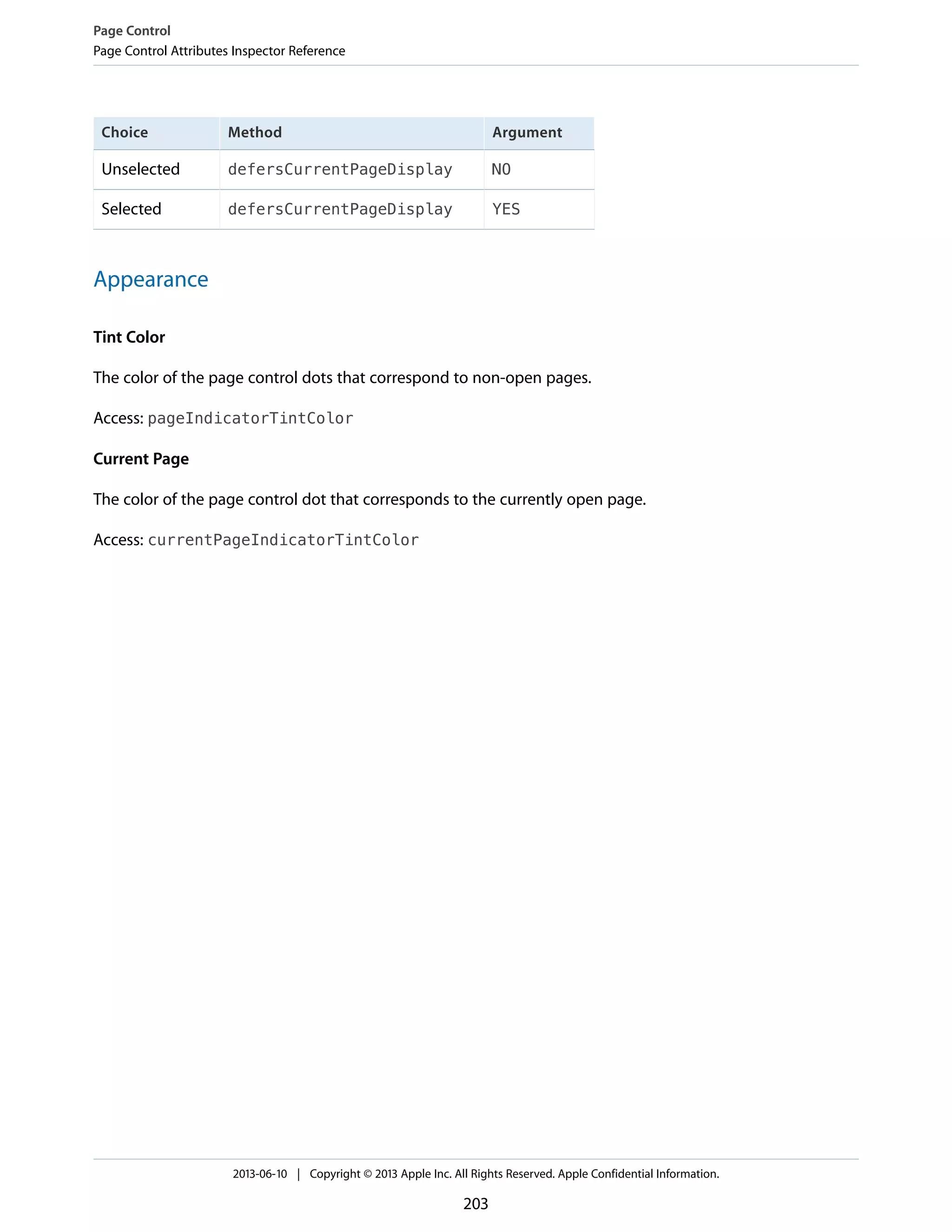 ArgumentMethodChoice
NOdefersCurrentPageDisplayUnselected
YESdefersCurrentPageDisplaySelected
Appearance
Tint Color
The color of the page control dots that correspond to non-open pages.
Access: pageIndicatorTintColor
Current Page
The color of the page control dot that corresponds to the currently open page.
Access: currentPageIndicatorTintColor
Page Control
Page Control Attributes Inspector Reference
2013-06-10 | Copyright © 2013 Apple Inc. All Rights Reserved. Apple Confidential Information.
203
 
