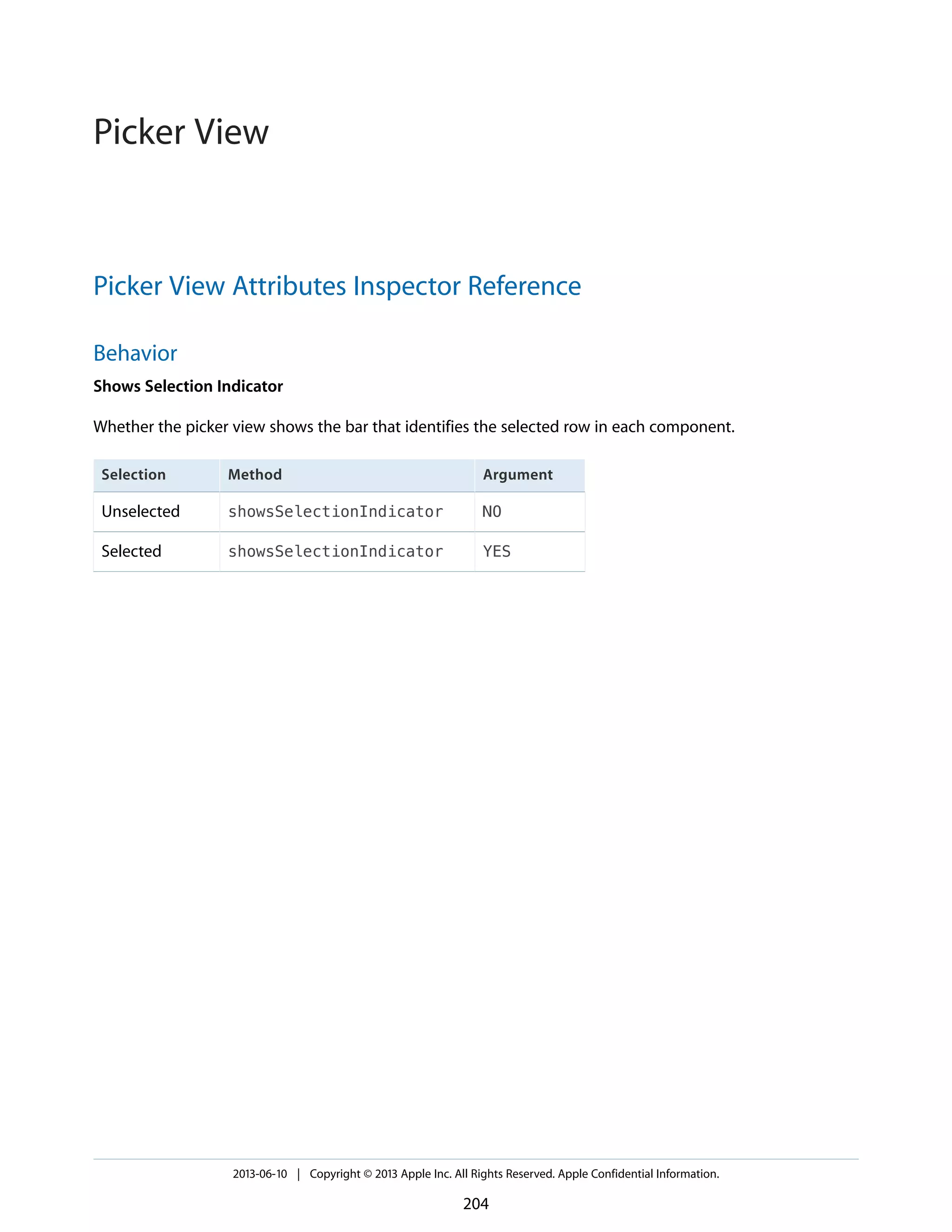 Picker View Attributes Inspector Reference
Behavior
Shows Selection Indicator
Whether the picker view shows the bar that identifies the selected row in each component.
ArgumentMethodSelection
NOshowsSelectionIndicatorUnselected
YESshowsSelectionIndicatorSelected
2013-06-10 | Copyright © 2013 Apple Inc. All Rights Reserved. Apple Confidential Information.
204
Picker View
 