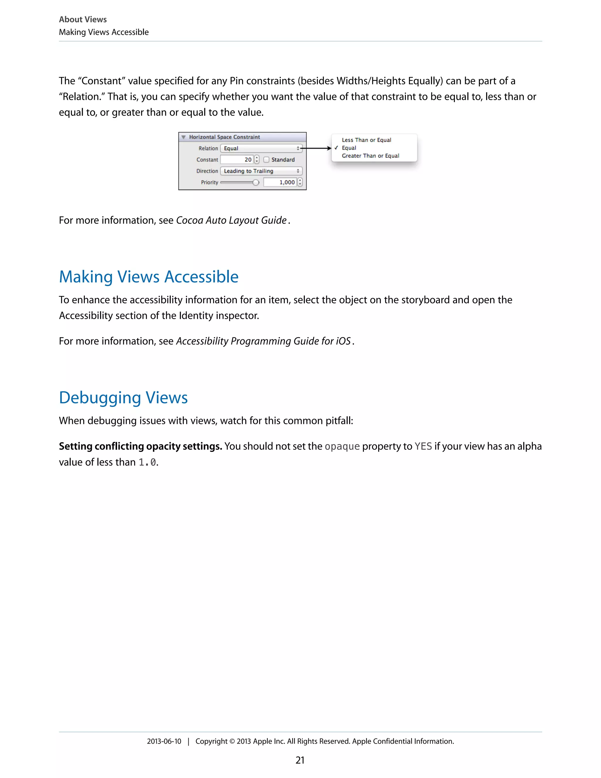 The “Constant” value specified for any Pin constraints (besides Widths/Heights Equally) can be part of a
“Relation.” That is, you can specify whether you want the value of that constraint to be equal to, less than or
equal to, or greater than or equal to the value.
For more information, see Cocoa Auto Layout Guide.
Making Views Accessible
To enhance the accessibility information for an item, select the object on the storyboard and open the
Accessibility section of the Identity inspector.
For more information, see Accessibility Programming Guide for iOS.
Debugging Views
When debugging issues with views, watch for this common pitfall:
Setting conflicting opacity settings. You should not set the opaque property to YES if your view has an alpha
value of less than 1.0.
About Views
Making Views Accessible
2013-06-10 | Copyright © 2013 Apple Inc. All Rights Reserved. Apple Confidential Information.
21
 