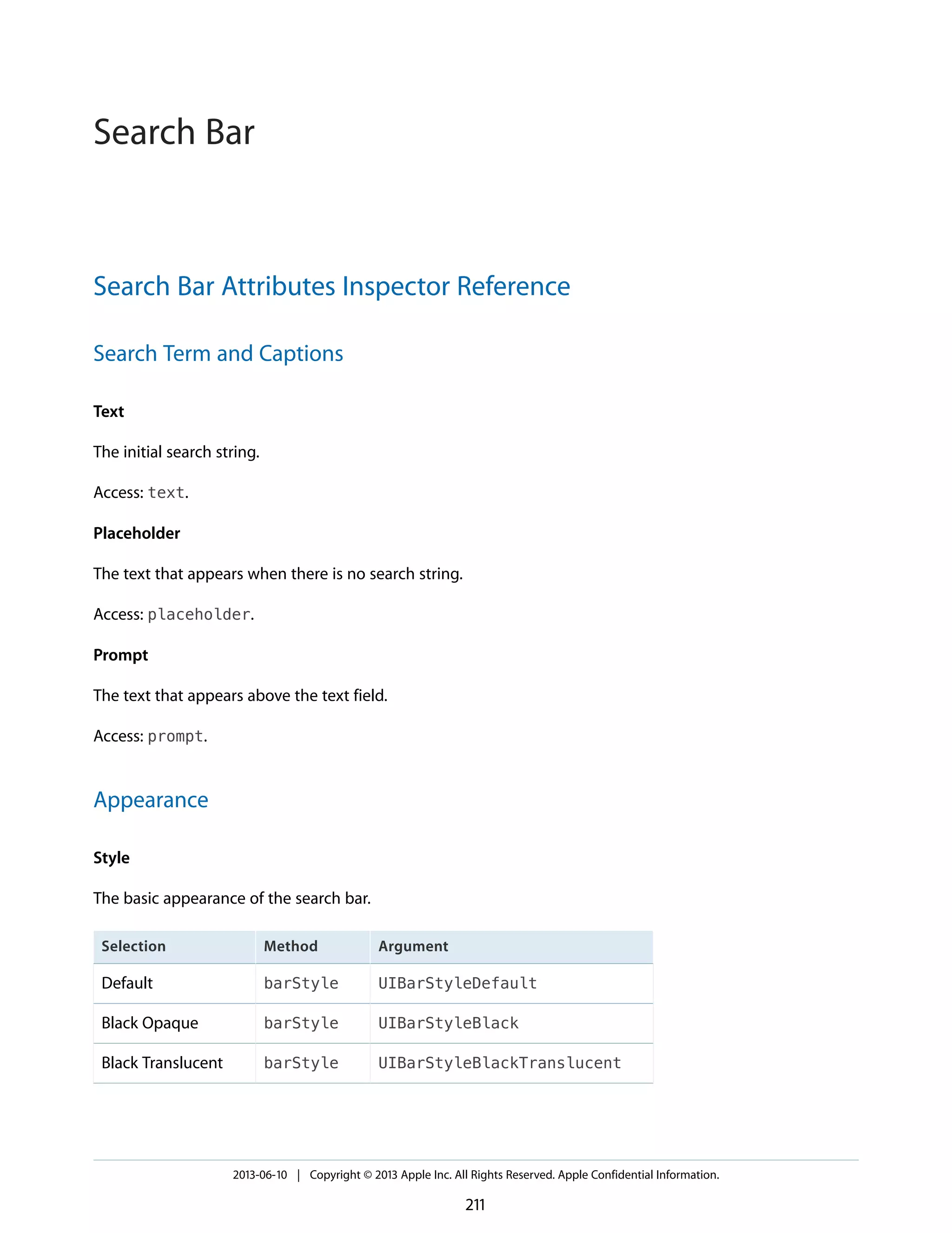 Search Bar Attributes Inspector Reference
Search Term and Captions
Text
The initial search string.
Access: text.
Placeholder
The text that appears when there is no search string.
Access: placeholder.
Prompt
The text that appears above the text field.
Access: prompt.
Appearance
Style
The basic appearance of the search bar.
ArgumentMethodSelection
UIBarStyleDefaultbarStyleDefault
UIBarStyleBlackbarStyleBlack Opaque
UIBarStyleBlackTranslucentbarStyleBlack Translucent
2013-06-10 | Copyright © 2013 Apple Inc. All Rights Reserved. Apple Confidential Information.
211
Search Bar
 