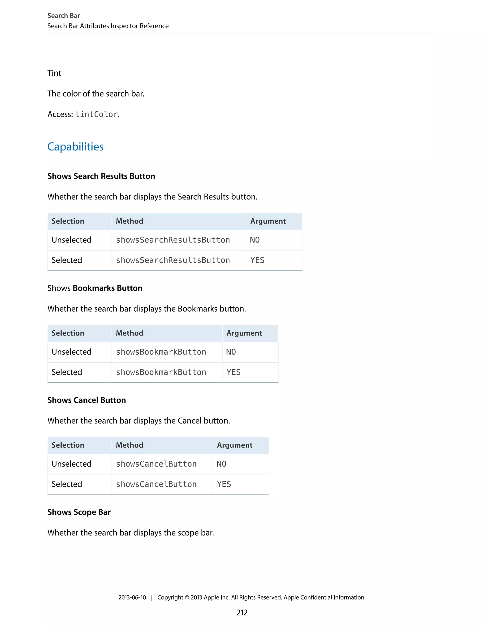 Tint
The color of the search bar.
Access: tintColor.
Capabilities
Shows Search Results Button
Whether the search bar displays the Search Results button.
ArgumentMethodSelection
NOshowsSearchResultsButtonUnselected
YESshowsSearchResultsButtonSelected
Shows Bookmarks Button
Whether the search bar displays the Bookmarks button.
ArgumentMethodSelection
NOshowsBookmarkButtonUnselected
YESshowsBookmarkButtonSelected
Shows Cancel Button
Whether the search bar displays the Cancel button.
ArgumentMethodSelection
NOshowsCancelButtonUnselected
YESshowsCancelButtonSelected
Shows Scope Bar
Whether the search bar displays the scope bar.
Search Bar
Search Bar Attributes Inspector Reference
2013-06-10 | Copyright © 2013 Apple Inc. All Rights Reserved. Apple Confidential Information.
212
 