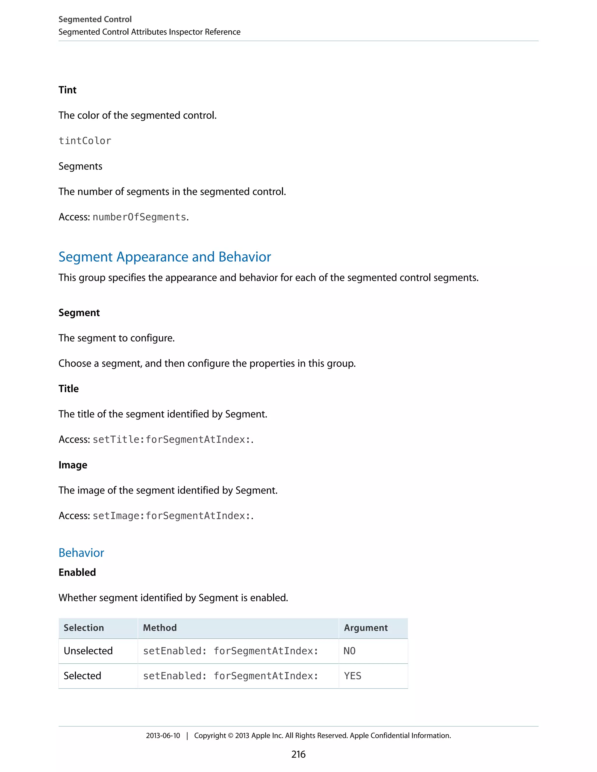 Tint
The color of the segmented control.
tintColor
Segments
The number of segments in the segmented control.
Access: numberOfSegments.
Segment Appearance and Behavior
This group specifies the appearance and behavior for each of the segmented control segments.
Segment
The segment to configure.
Choose a segment, and then configure the properties in this group.
Title
The title of the segment identified by Segment.
Access: setTitle:forSegmentAtIndex:.
Image
The image of the segment identified by Segment.
Access: setImage:forSegmentAtIndex:.
Behavior
Enabled
Whether segment identified by Segment is enabled.
ArgumentMethodSelection
NOsetEnabled: forSegmentAtIndex:Unselected
YESsetEnabled: forSegmentAtIndex:Selected
Segmented Control
Segmented Control Attributes Inspector Reference
2013-06-10 | Copyright © 2013 Apple Inc. All Rights Reserved. Apple Confidential Information.
216
 