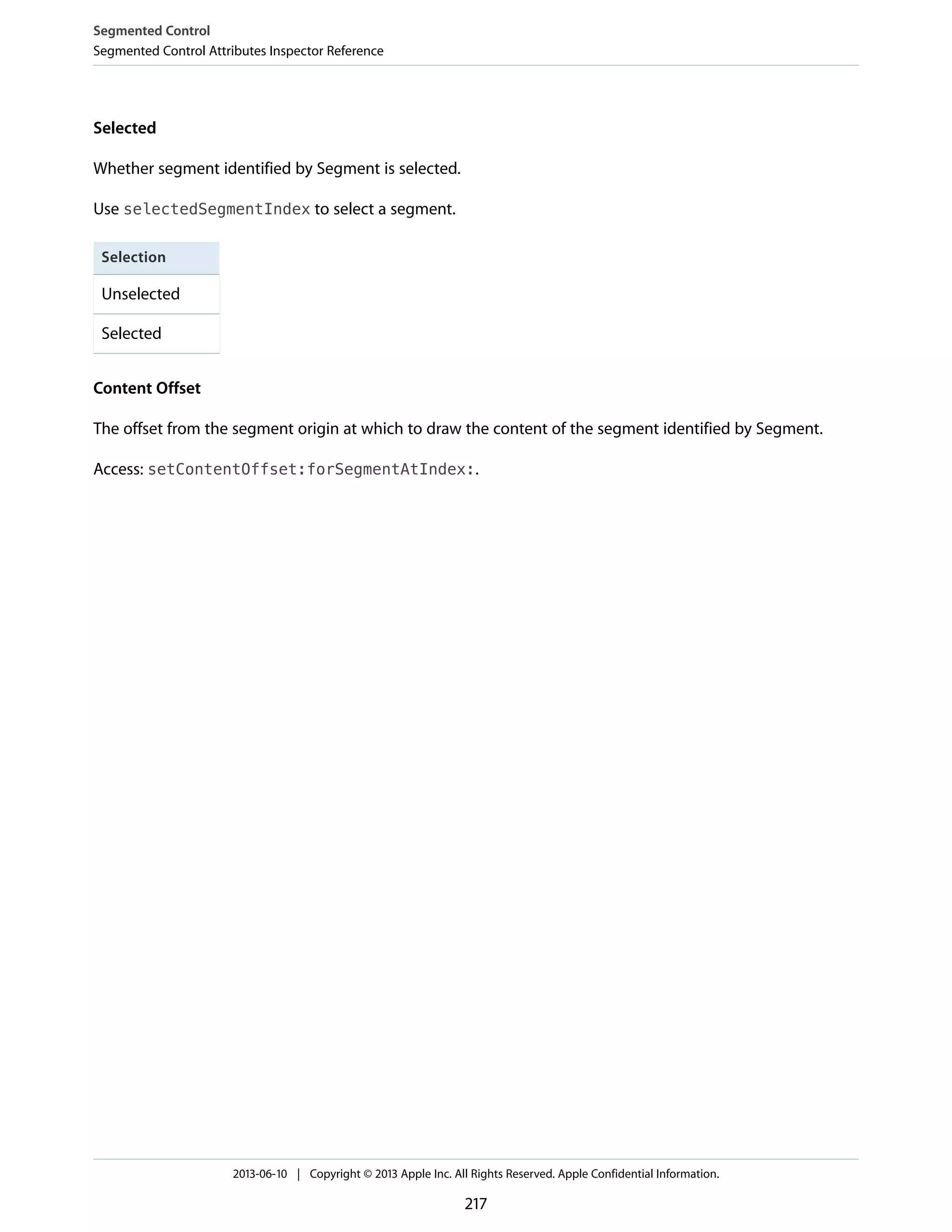 Selected
Whether segment identified by Segment is selected.
Use selectedSegmentIndex to select a segment.
Selection
Unselected
Selected
Content Offset
The offset from the segment origin at which to draw the content of the segment identified by Segment.
Access: setContentOffset:forSegmentAtIndex:.
Segmented Control
Segmented Control Attributes Inspector Reference
2013-06-10 | Copyright © 2013 Apple Inc. All Rights Reserved. Apple Confidential Information.
217
 