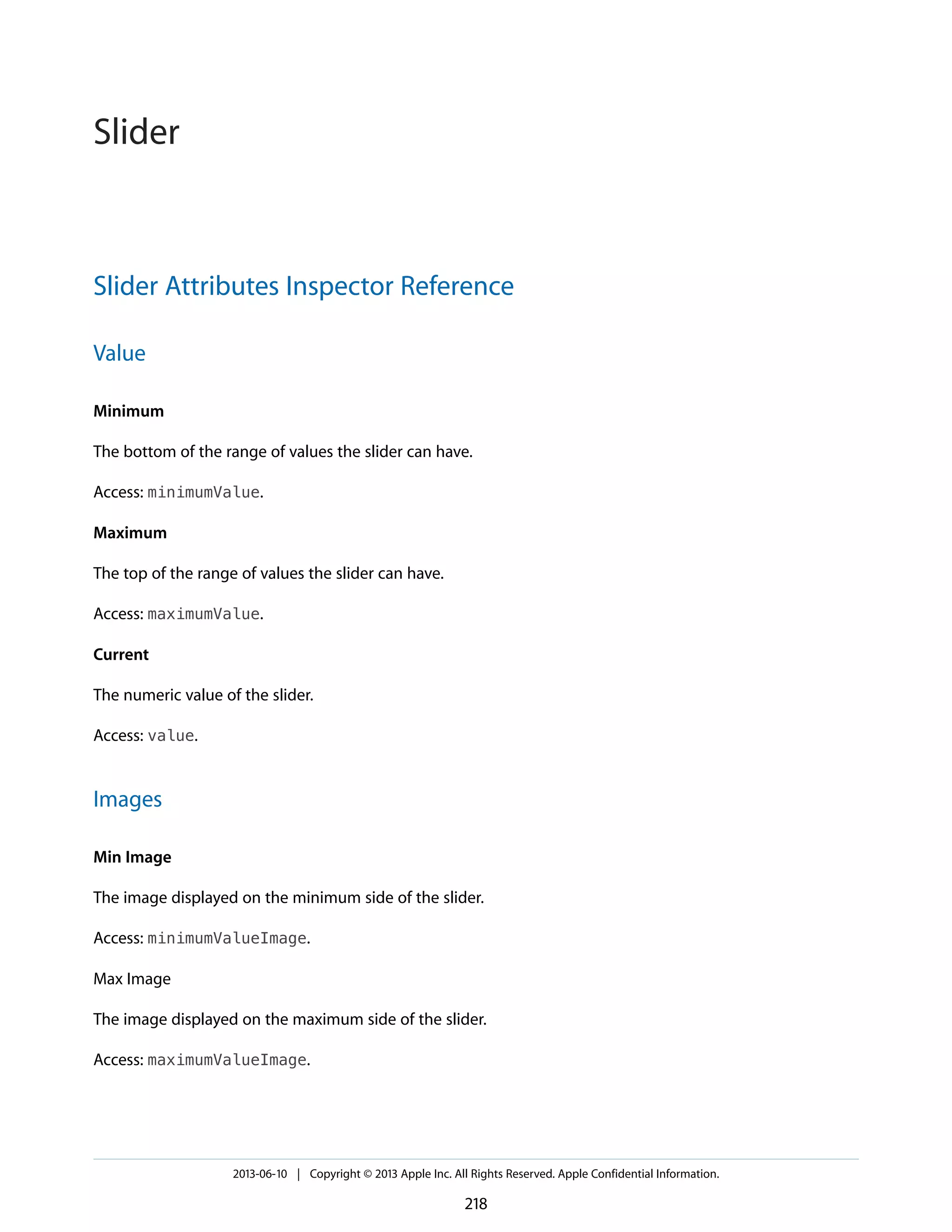Slider Attributes Inspector Reference
Value
Minimum
The bottom of the range of values the slider can have.
Access: minimumValue.
Maximum
The top of the range of values the slider can have.
Access: maximumValue.
Current
The numeric value of the slider.
Access: value.
Images
Min Image
The image displayed on the minimum side of the slider.
Access: minimumValueImage.
Max Image
The image displayed on the maximum side of the slider.
Access: maximumValueImage.
2013-06-10 | Copyright © 2013 Apple Inc. All Rights Reserved. Apple Confidential Information.
218
Slider
 