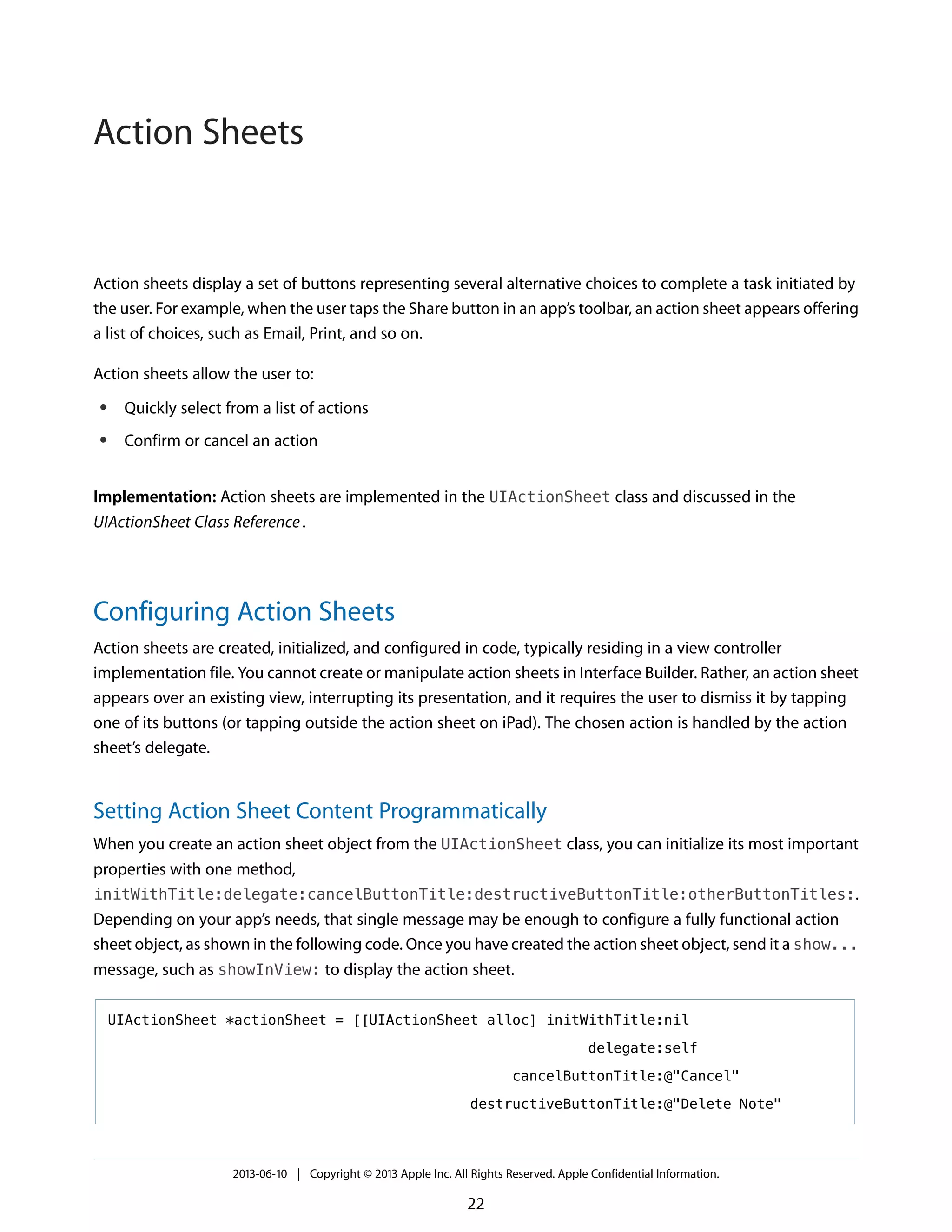 Action sheets display a set of buttons representing several alternative choices to complete a task initiated by
the user. For example, when the user taps the Share button in an app’s toolbar, an action sheet appears offering
a list of choices, such as Email, Print, and so on.
Action sheets allow the user to:
● Quickly select from a list of actions
● Confirm or cancel an action
Implementation: Action sheets are implemented in the UIActionSheet class and discussed in the
UIActionSheet Class Reference.
Configuring Action Sheets
Action sheets are created, initialized, and configured in code, typically residing in a view controller
implementation file. You cannot create or manipulate action sheets in Interface Builder. Rather, an action sheet
appears over an existing view, interrupting its presentation, and it requires the user to dismiss it by tapping
one of its buttons (or tapping outside the action sheet on iPad). The chosen action is handled by the action
sheet’s delegate.
Setting Action Sheet Content Programmatically
When you create an action sheet object from the UIActionSheet class, you can initialize its most important
properties with one method,
initWithTitle:delegate:cancelButtonTitle:destructiveButtonTitle:otherButtonTitles:.
Depending on your app’s needs, that single message may be enough to configure a fully functional action
sheet object, as shown in the following code. Once you have created the action sheet object, send it a show...
message, such as showInView: to display the action sheet.
UIActionSheet *actionSheet = [[UIActionSheet alloc] initWithTitle:nil
delegate:self
cancelButtonTitle:@"Cancel"
destructiveButtonTitle:@"Delete Note"
2013-06-10 | Copyright © 2013 Apple Inc. All Rights Reserved. Apple Confidential Information.
22
Action Sheets
 