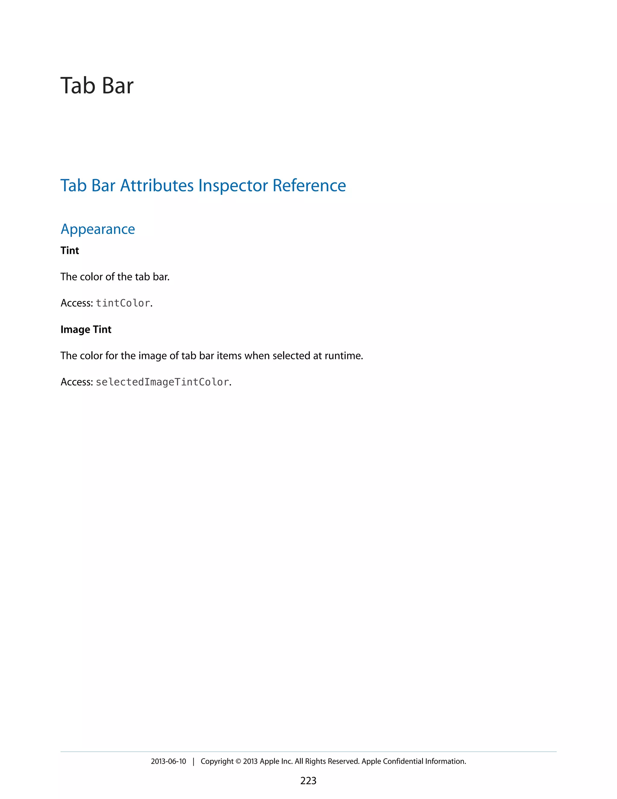 Tab Bar Attributes Inspector Reference
Appearance
Tint
The color of the tab bar.
Access: tintColor.
Image Tint
The color for the image of tab bar items when selected at runtime.
Access: selectedImageTintColor.
2013-06-10 | Copyright © 2013 Apple Inc. All Rights Reserved. Apple Confidential Information.
223
Tab Bar
 