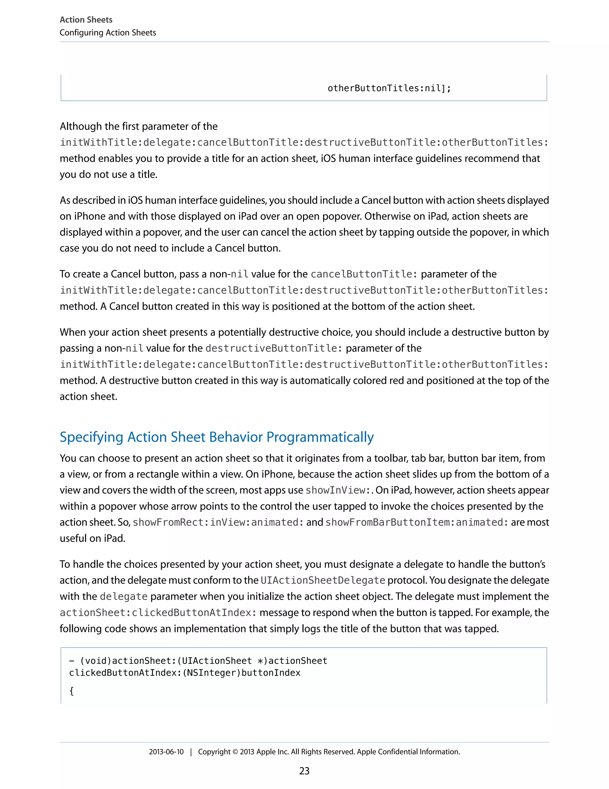otherButtonTitles:nil];
Although the first parameter of the
initWithTitle:delegate:cancelButtonTitle:destructiveButtonTitle:otherButtonTitles:
method enables you to provide a title for an action sheet, iOS human interface guidelines recommend that
you do not use a title.
As described in iOS human interface guidelines, you should include a Cancel button with action sheets displayed
on iPhone and with those displayed on iPad over an open popover. Otherwise on iPad, action sheets are
displayed within a popover, and the user can cancel the action sheet by tapping outside the popover, in which
case you do not need to include a Cancel button.
To create a Cancel button, pass a non-nil value for the cancelButtonTitle: parameter of the
initWithTitle:delegate:cancelButtonTitle:destructiveButtonTitle:otherButtonTitles:
method. A Cancel button created in this way is positioned at the bottom of the action sheet.
When your action sheet presents a potentially destructive choice, you should include a destructive button by
passing a non-nil value for the destructiveButtonTitle: parameter of the
initWithTitle:delegate:cancelButtonTitle:destructiveButtonTitle:otherButtonTitles:
method. A destructive button created in this way is automatically colored red and positioned at the top of the
action sheet.
Specifying Action Sheet Behavior Programmatically
You can choose to present an action sheet so that it originates from a toolbar, tab bar, button bar item, from
a view, or from a rectangle within a view. On iPhone, because the action sheet slides up from the bottom of a
view and covers the width of the screen, most apps use showInView:. On iPad, however, action sheets appear
within a popover whose arrow points to the control the user tapped to invoke the choices presented by the
action sheet. So, showFromRect:inView:animated: and showFromBarButtonItem:animated: are most
useful on iPad.
To handle the choices presented by your action sheet, you must designate a delegate to handle the button’s
action, and the delegate must conform to the UIActionSheetDelegate protocol. You designate the delegate
with the delegate parameter when you initialize the action sheet object. The delegate must implement the
actionSheet:clickedButtonAtIndex: message to respond when the button is tapped. For example, the
following code shows an implementation that simply logs the title of the button that was tapped.
- (void)actionSheet:(UIActionSheet *)actionSheet
clickedButtonAtIndex:(NSInteger)buttonIndex
{
Action Sheets
Configuring Action Sheets
2013-06-10 | Copyright © 2013 Apple Inc. All Rights Reserved. Apple Confidential Information.
23
 