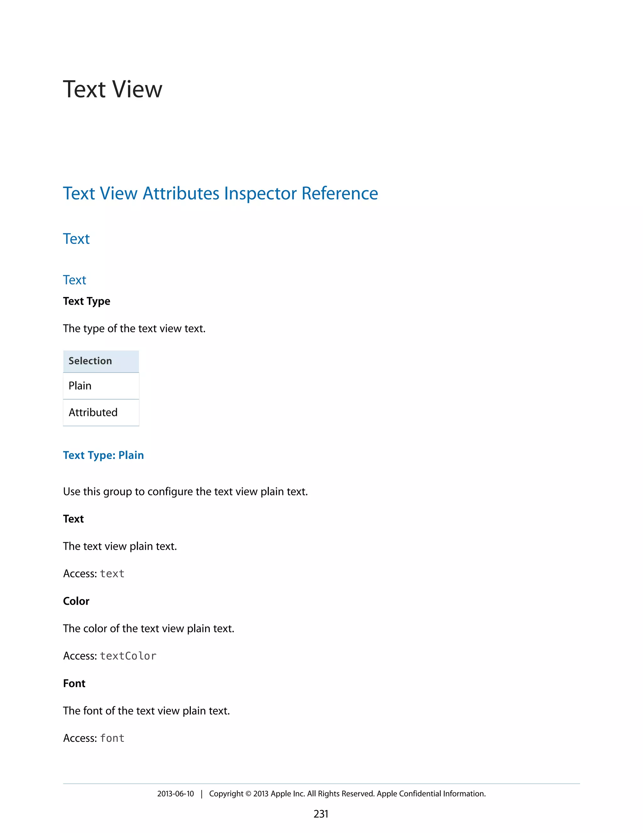 Text View Attributes Inspector Reference
Text
Text
Text Type
The type of the text view text.
Selection
Plain
Attributed
Text Type: Plain
Use this group to configure the text view plain text.
Text
The text view plain text.
Access: text
Color
The color of the text view plain text.
Access: textColor
Font
The font of the text view plain text.
Access: font
2013-06-10 | Copyright © 2013 Apple Inc. All Rights Reserved. Apple Confidential Information.
231
Text View
 