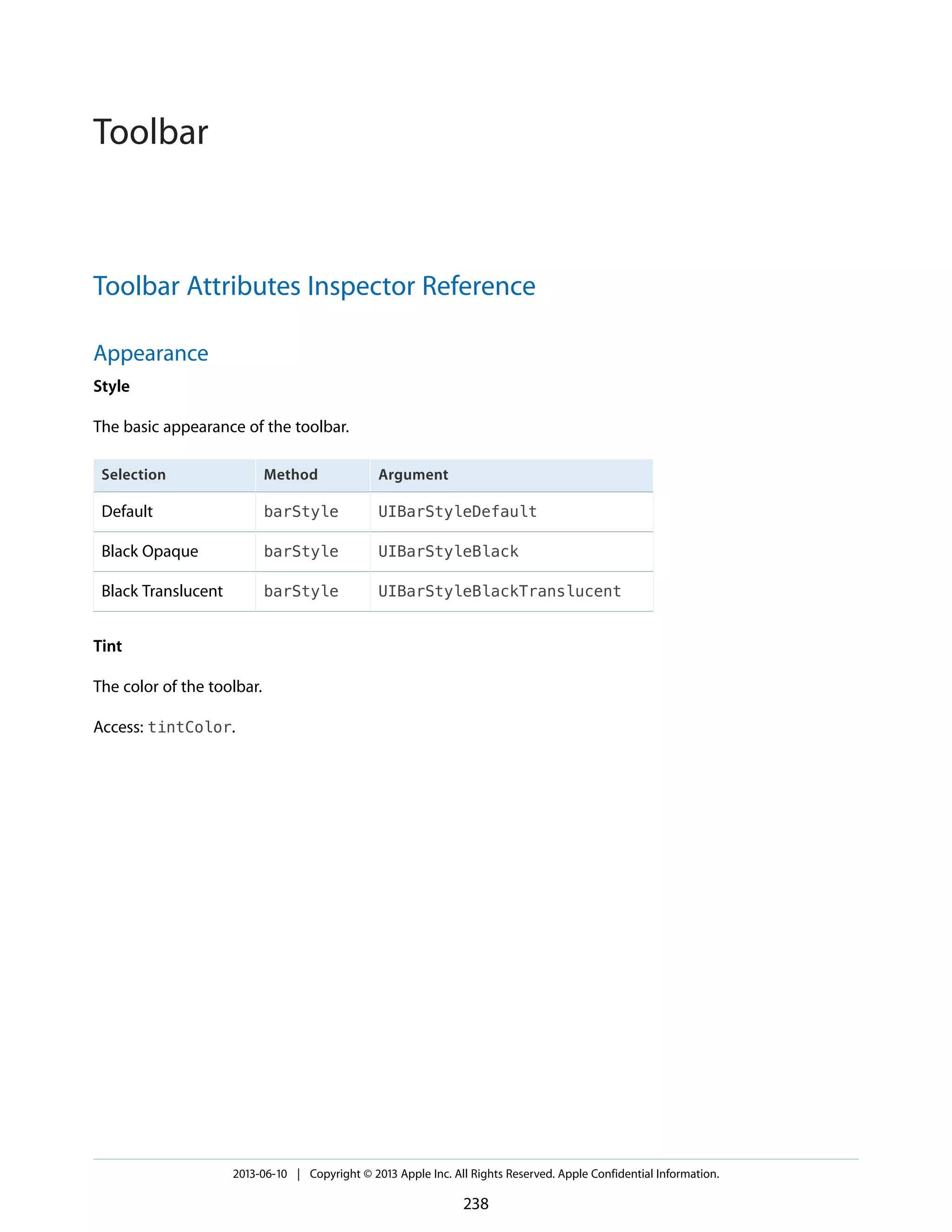 Toolbar Attributes Inspector Reference
Appearance
Style
The basic appearance of the toolbar.
ArgumentMethodSelection
UIBarStyleDefaultbarStyleDefault
UIBarStyleBlackbarStyleBlack Opaque
UIBarStyleBlackTranslucentbarStyleBlack Translucent
Tint
The color of the toolbar.
Access: tintColor.
2013-06-10 | Copyright © 2013 Apple Inc. All Rights Reserved. Apple Confidential Information.
238
Toolbar
 
