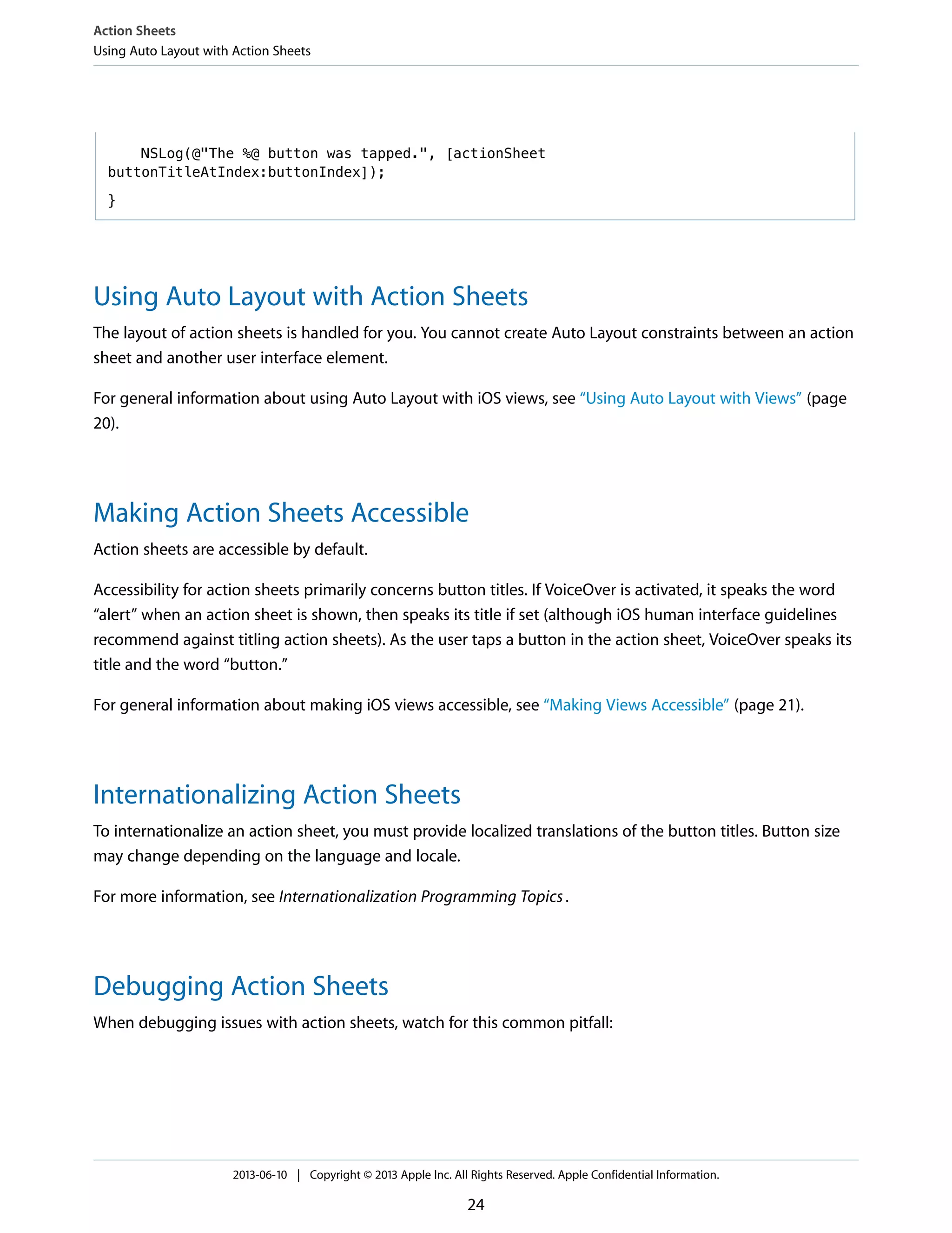 NSLog(@"The %@ button was tapped.", [actionSheet
buttonTitleAtIndex:buttonIndex]);
}
Using Auto Layout with Action Sheets
The layout of action sheets is handled for you. You cannot create Auto Layout constraints between an action
sheet and another user interface element.
For general information about using Auto Layout with iOS views, see “Using Auto Layout with Views” (page
20).
Making Action Sheets Accessible
Action sheets are accessible by default.
Accessibility for action sheets primarily concerns button titles. If VoiceOver is activated, it speaks the word
“alert” when an action sheet is shown, then speaks its title if set (although iOS human interface guidelines
recommend against titling action sheets). As the user taps a button in the action sheet, VoiceOver speaks its
title and the word “button.”
For general information about making iOS views accessible, see “Making Views Accessible” (page 21).
Internationalizing Action Sheets
To internationalize an action sheet, you must provide localized translations of the button titles. Button size
may change depending on the language and locale.
For more information, see Internationalization Programming Topics.
Debugging Action Sheets
When debugging issues with action sheets, watch for this common pitfall:
Action Sheets
Using Auto Layout with Action Sheets
2013-06-10 | Copyright © 2013 Apple Inc. All Rights Reserved. Apple Confidential Information.
24
 