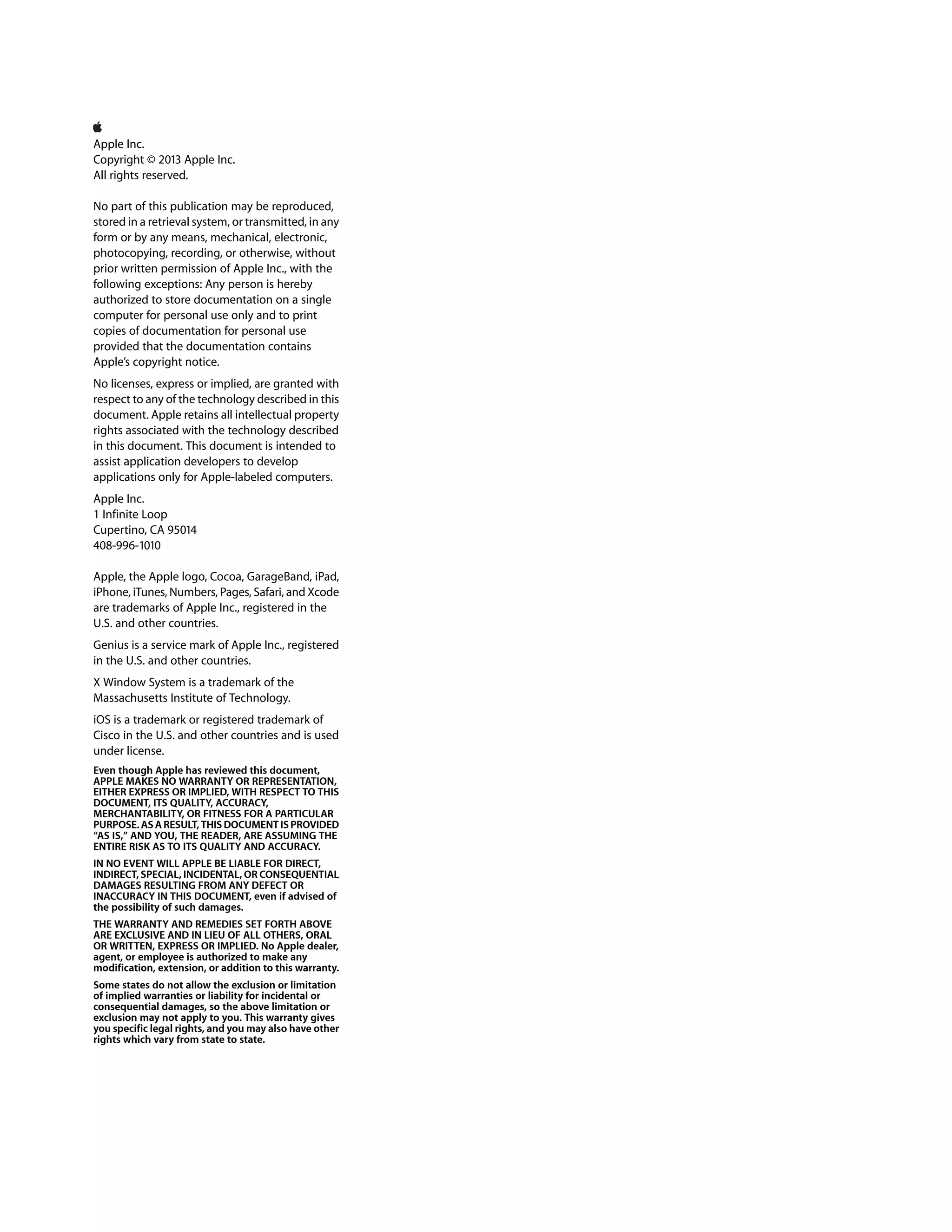 Apple Inc.
Copyright © 2013 Apple Inc.
All rights reserved.
No part of this publication may be reproduced,
stored in a retrieval system, or transmitted, in any
form or by any means, mechanical, electronic,
photocopying, recording, or otherwise, without
prior written permission of Apple Inc., with the
following exceptions: Any person is hereby
authorized to store documentation on a single
computer for personal use only and to print
copies of documentation for personal use
provided that the documentation contains
Apple’s copyright notice.
No licenses, express or implied, are granted with
respect to any of the technology described in this
document. Apple retains all intellectual property
rights associated with the technology described
in this document. This document is intended to
assist application developers to develop
applications only for Apple-labeled computers.
Apple Inc.
1 Infinite Loop
Cupertino, CA 95014
408-996-1010
Apple, the Apple logo, Cocoa, GarageBand, iPad,
iPhone, iTunes, Numbers, Pages, Safari, and Xcode
are trademarks of Apple Inc., registered in the
U.S. and other countries.
Genius is a service mark of Apple Inc., registered
in the U.S. and other countries.
X Window System is a trademark of the
Massachusetts Institute of Technology.
iOS is a trademark or registered trademark of
Cisco in the U.S. and other countries and is used
under license.
Even though Apple has reviewed this document,
APPLE MAKES NO WARRANTY OR REPRESENTATION,
EITHER EXPRESS OR IMPLIED, WITH RESPECT TO THIS
DOCUMENT, ITS QUALITY, ACCURACY,
MERCHANTABILITY, OR FITNESS FOR A PARTICULAR
PURPOSE. AS A RESULT, THIS DOCUMENT IS PROVIDED
“AS IS,” AND YOU, THE READER, ARE ASSUMING THE
ENTIRE RISK AS TO ITS QUALITY AND ACCURACY.
IN NO EVENT WILL APPLE BE LIABLE FOR DIRECT,
INDIRECT, SPECIAL, INCIDENTAL, OR CONSEQUENTIAL
DAMAGES RESULTING FROM ANY DEFECT OR
INACCURACY IN THIS DOCUMENT, even if advised of
the possibility of such damages.
THE WARRANTY AND REMEDIES SET FORTH ABOVE
ARE EXCLUSIVE AND IN LIEU OF ALL OTHERS, ORAL
OR WRITTEN, EXPRESS OR IMPLIED. No Apple dealer,
agent, or employee is authorized to make any
modification, extension, or addition to this warranty.
Some states do not allow the exclusion or limitation
of implied warranties or liability for incidental or
consequential damages, so the above limitation or
exclusion may not apply to you. This warranty gives
you specific legal rights, and you may also have other
rights which vary from state to state.
 