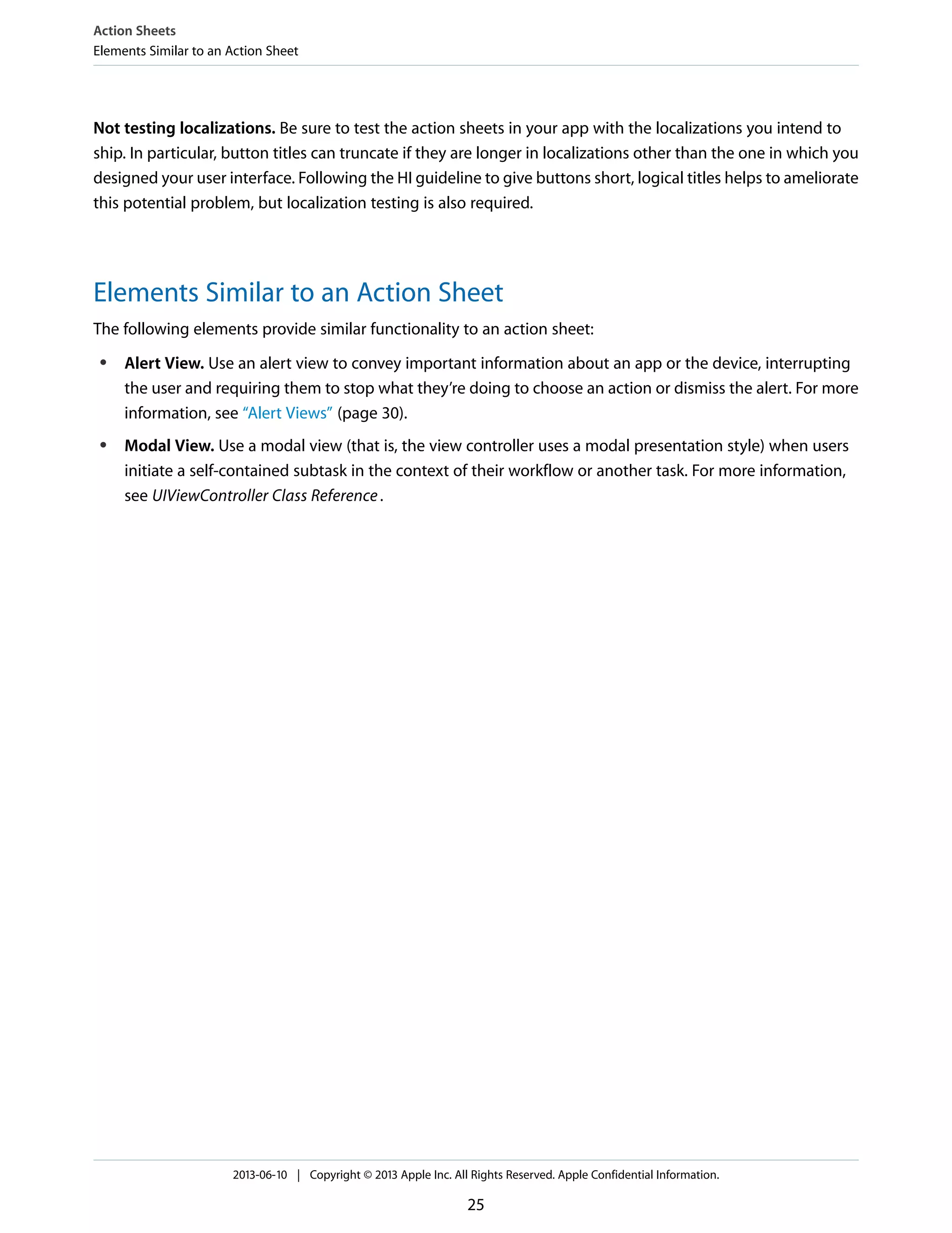 Not testing localizations. Be sure to test the action sheets in your app with the localizations you intend to
ship. In particular, button titles can truncate if they are longer in localizations other than the one in which you
designed your user interface. Following the HI guideline to give buttons short, logical titles helps to ameliorate
this potential problem, but localization testing is also required.
Elements Similar to an Action Sheet
The following elements provide similar functionality to an action sheet:
● Alert View. Use an alert view to convey important information about an app or the device, interrupting
the user and requiring them to stop what they’re doing to choose an action or dismiss the alert. For more
information, see “Alert Views” (page 30).
● Modal View. Use a modal view (that is, the view controller uses a modal presentation style) when users
initiate a self-contained subtask in the context of their workflow or another task. For more information,
see UIViewController Class Reference.
Action Sheets
Elements Similar to an Action Sheet
2013-06-10 | Copyright © 2013 Apple Inc. All Rights Reserved. Apple Confidential Information.
25
 