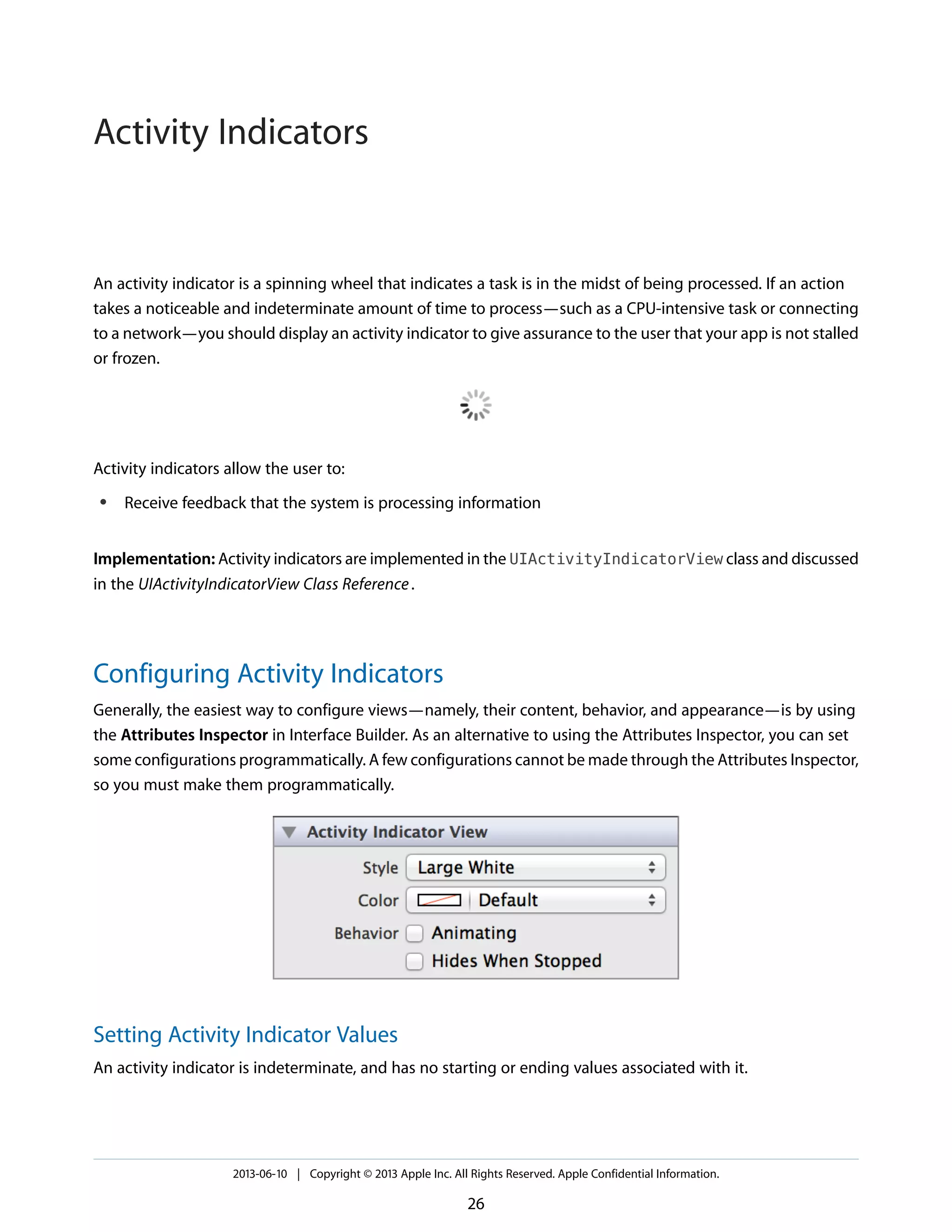An activity indicator is a spinning wheel that indicates a task is in the midst of being processed. If an action
takes a noticeable and indeterminate amount of time to process—such as a CPU-intensive task or connecting
to a network—you should display an activity indicator to give assurance to the user that your app is not stalled
or frozen.
Activity indicators allow the user to:
● Receive feedback that the system is processing information
Implementation: Activity indicators are implemented in the UIActivityIndicatorView class and discussed
in the UIActivityIndicatorView Class Reference.
Configuring Activity Indicators
Generally, the easiest way to configure views—namely, their content, behavior, and appearance—is by using
the Attributes Inspector in Interface Builder. As an alternative to using the Attributes Inspector, you can set
some configurations programmatically. A few configurations cannot be made through the Attributes Inspector,
so you must make them programmatically.
Setting Activity Indicator Values
An activity indicator is indeterminate, and has no starting or ending values associated with it.
2013-06-10 | Copyright © 2013 Apple Inc. All Rights Reserved. Apple Confidential Information.
26
Activity Indicators
 