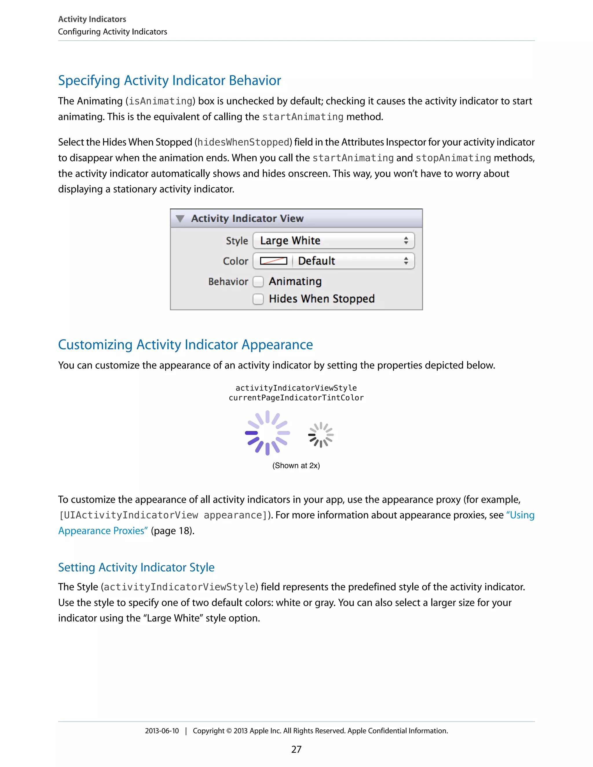 Specifying Activity Indicator Behavior
The Animating (isAnimating) box is unchecked by default; checking it causes the activity indicator to start
animating. This is the equivalent of calling the startAnimating method.
Select the Hides When Stopped (hidesWhenStopped) field in the Attributes Inspector for your activity indicator
to disappear when the animation ends. When you call the startAnimating and stopAnimating methods,
the activity indicator automatically shows and hides onscreen. This way, you won’t have to worry about
displaying a stationary activity indicator.
Customizing Activity Indicator Appearance
You can customize the appearance of an activity indicator by setting the properties depicted below.
To customize the appearance of all activity indicators in your app, use the appearance proxy (for example,
[UIActivityIndicatorView appearance]). For more information about appearance proxies, see “Using
Appearance Proxies” (page 18).
Setting Activity Indicator Style
The Style (activityIndicatorViewStyle) field represents the predefined style of the activity indicator.
Use the style to specify one of two default colors: white or gray. You can also select a larger size for your
indicator using the “Large White” style option.
Activity Indicators
Configuring Activity Indicators
2013-06-10 | Copyright © 2013 Apple Inc. All Rights Reserved. Apple Confidential Information.
27
 