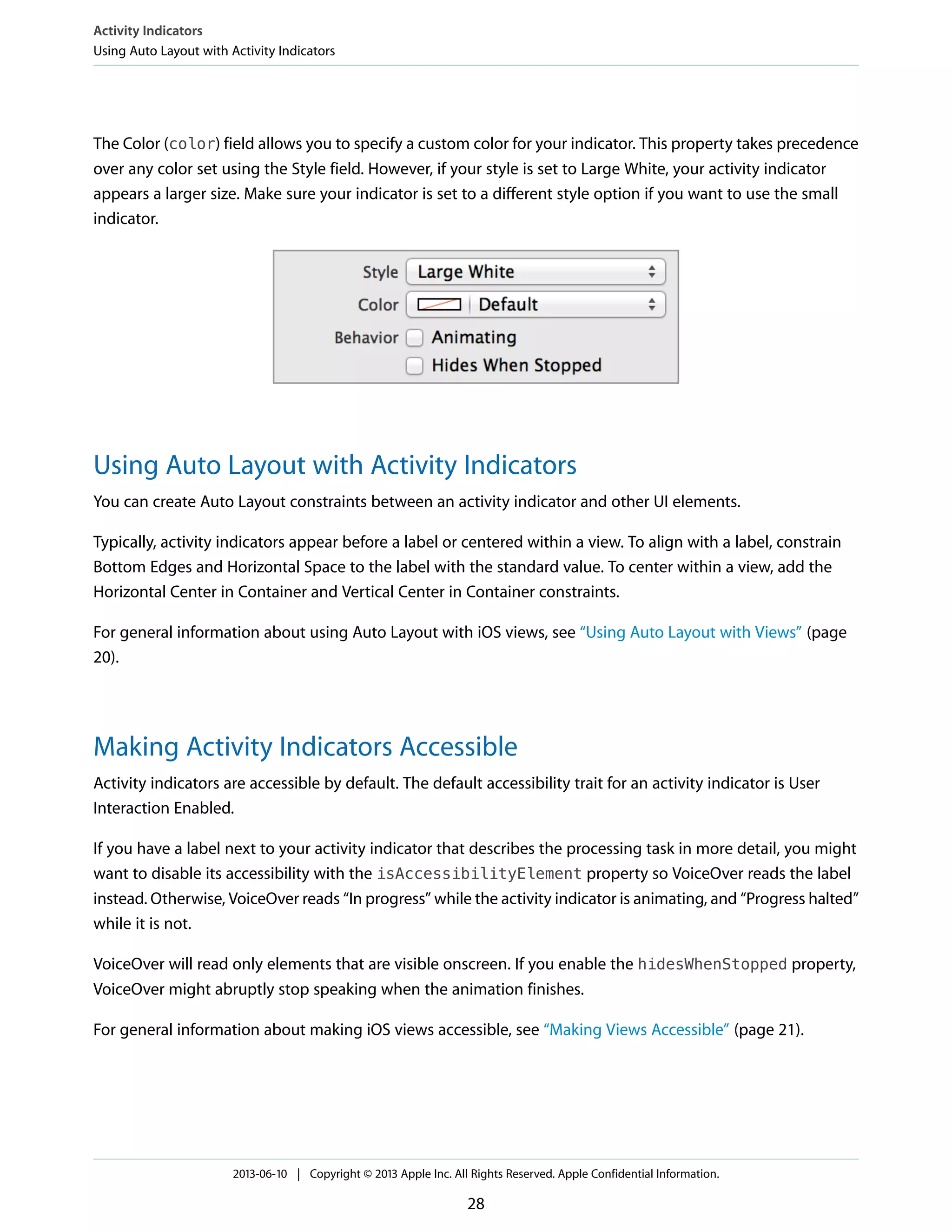 The Color (color) field allows you to specify a custom color for your indicator. This property takes precedence
over any color set using the Style field. However, if your style is set to Large White, your activity indicator
appears a larger size. Make sure your indicator is set to a different style option if you want to use the small
indicator.
Using Auto Layout with Activity Indicators
You can create Auto Layout constraints between an activity indicator and other UI elements.
Typically, activity indicators appear before a label or centered within a view. To align with a label, constrain
Bottom Edges and Horizontal Space to the label with the standard value. To center within a view, add the
Horizontal Center in Container and Vertical Center in Container constraints.
For general information about using Auto Layout with iOS views, see “Using Auto Layout with Views” (page
20).
Making Activity Indicators Accessible
Activity indicators are accessible by default. The default accessibility trait for an activity indicator is User
Interaction Enabled.
If you have a label next to your activity indicator that describes the processing task in more detail, you might
want to disable its accessibility with the isAccessibilityElement property so VoiceOver reads the label
instead. Otherwise, VoiceOver reads “In progress” while the activity indicator is animating, and “Progress halted”
while it is not.
VoiceOver will read only elements that are visible onscreen. If you enable the hidesWhenStopped property,
VoiceOver might abruptly stop speaking when the animation finishes.
For general information about making iOS views accessible, see “Making Views Accessible” (page 21).
Activity Indicators
Using Auto Layout with Activity Indicators
2013-06-10 | Copyright © 2013 Apple Inc. All Rights Reserved. Apple Confidential Information.
28
 