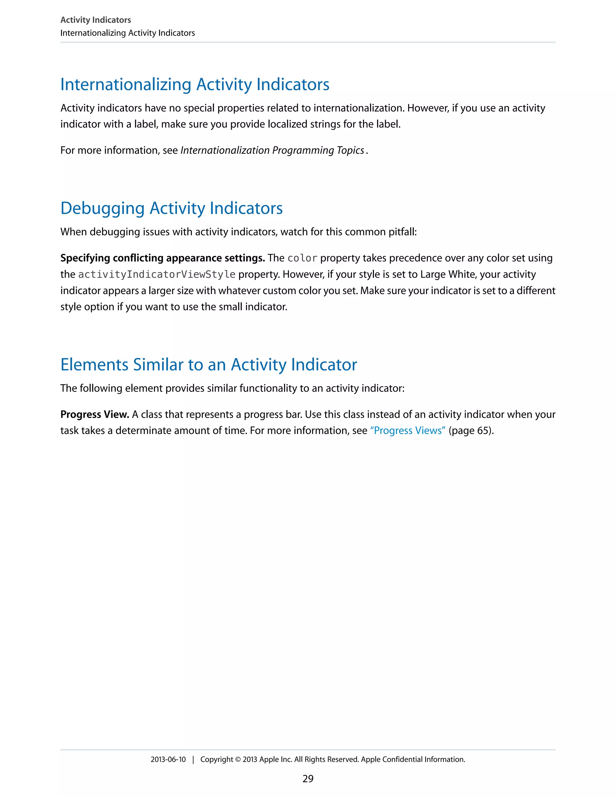 Internationalizing Activity Indicators
Activity indicators have no special properties related to internationalization. However, if you use an activity
indicator with a label, make sure you provide localized strings for the label.
For more information, see Internationalization Programming Topics.
Debugging Activity Indicators
When debugging issues with activity indicators, watch for this common pitfall:
Specifying conflicting appearance settings. The color property takes precedence over any color set using
the activityIndicatorViewStyle property. However, if your style is set to Large White, your activity
indicator appears a larger size with whatever custom color you set. Make sure your indicator is set to a different
style option if you want to use the small indicator.
Elements Similar to an Activity Indicator
The following element provides similar functionality to an activity indicator:
Progress View. A class that represents a progress bar. Use this class instead of an activity indicator when your
task takes a determinate amount of time. For more information, see “Progress Views” (page 65).
Activity Indicators
Internationalizing Activity Indicators
2013-06-10 | Copyright © 2013 Apple Inc. All Rights Reserved. Apple Confidential Information.
29
 