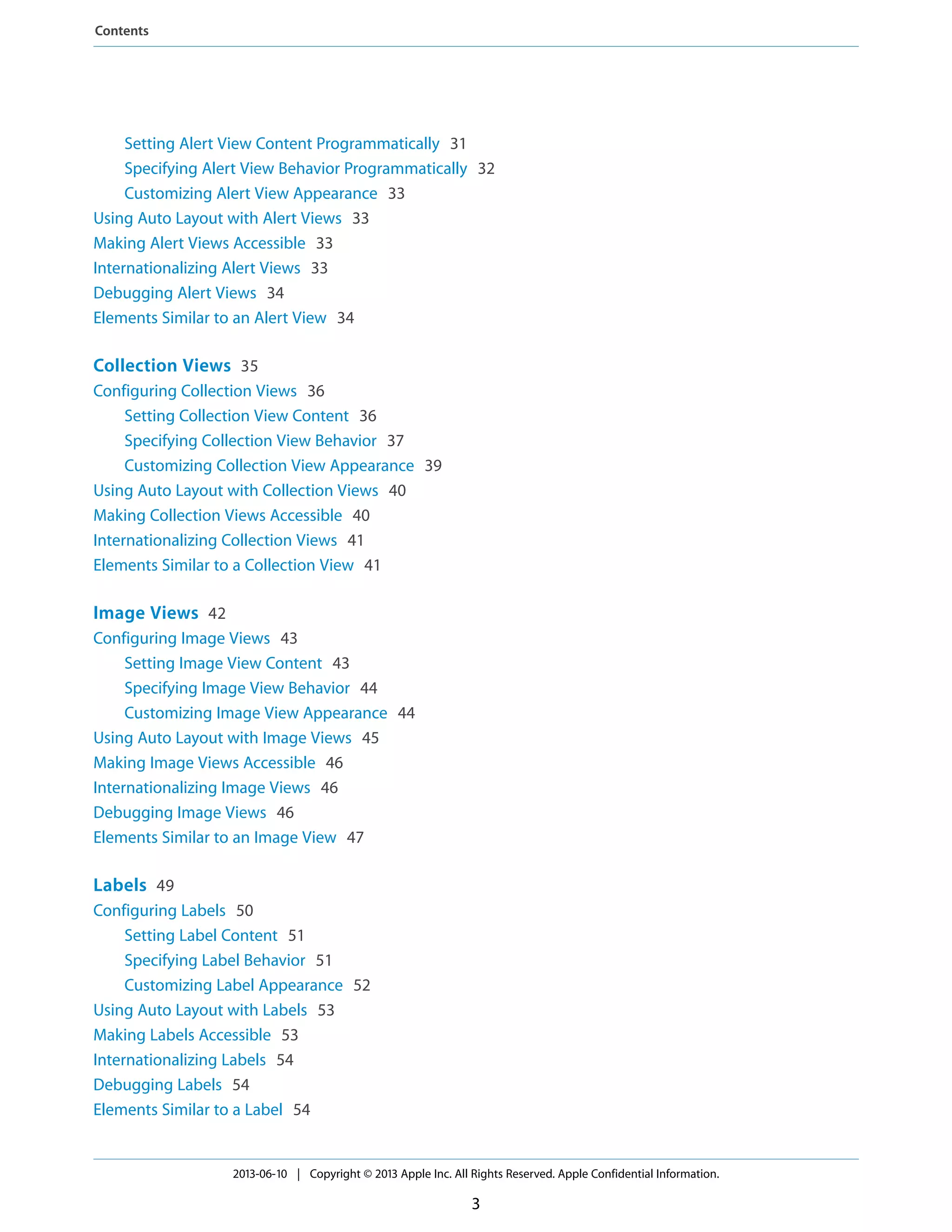 Setting Alert View Content Programmatically 31
Specifying Alert View Behavior Programmatically 32
Customizing Alert View Appearance 33
Using Auto Layout with Alert Views 33
Making Alert Views Accessible 33
Internationalizing Alert Views 33
Debugging Alert Views 34
Elements Similar to an Alert View 34
Collection Views 35
Configuring Collection Views 36
Setting Collection View Content 36
Specifying Collection View Behavior 37
Customizing Collection View Appearance 39
Using Auto Layout with Collection Views 40
Making Collection Views Accessible 40
Internationalizing Collection Views 41
Elements Similar to a Collection View 41
Image Views 42
Configuring Image Views 43
Setting Image View Content 43
Specifying Image View Behavior 44
Customizing Image View Appearance 44
Using Auto Layout with Image Views 45
Making Image Views Accessible 46
Internationalizing Image Views 46
Debugging Image Views 46
Elements Similar to an Image View 47
Labels 49
Configuring Labels 50
Setting Label Content 51
Specifying Label Behavior 51
Customizing Label Appearance 52
Using Auto Layout with Labels 53
Making Labels Accessible 53
Internationalizing Labels 54
Debugging Labels 54
Elements Similar to a Label 54
2013-06-10 | Copyright © 2013 Apple Inc. All Rights Reserved. Apple Confidential Information.
3
Contents
 