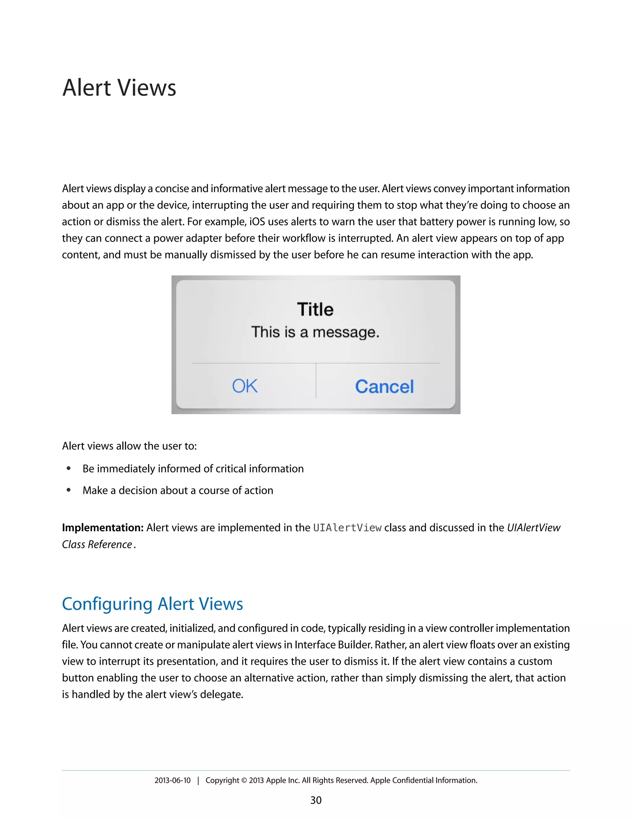Alert views display a concise and informative alert message to the user. Alert views convey important information
about an app or the device, interrupting the user and requiring them to stop what they’re doing to choose an
action or dismiss the alert. For example, iOS uses alerts to warn the user that battery power is running low, so
they can connect a power adapter before their workflow is interrupted. An alert view appears on top of app
content, and must be manually dismissed by the user before he can resume interaction with the app.
Alert views allow the user to:
● Be immediately informed of critical information
● Make a decision about a course of action
Implementation: Alert views are implemented in the UIAlertView class and discussed in the UIAlertView
Class Reference.
Configuring Alert Views
Alert views are created, initialized, and configured in code, typically residing in a view controller implementation
file. You cannot create or manipulate alert views in Interface Builder. Rather, an alert view floats over an existing
view to interrupt its presentation, and it requires the user to dismiss it. If the alert view contains a custom
button enabling the user to choose an alternative action, rather than simply dismissing the alert, that action
is handled by the alert view’s delegate.
2013-06-10 | Copyright © 2013 Apple Inc. All Rights Reserved. Apple Confidential Information.
30
Alert Views
 