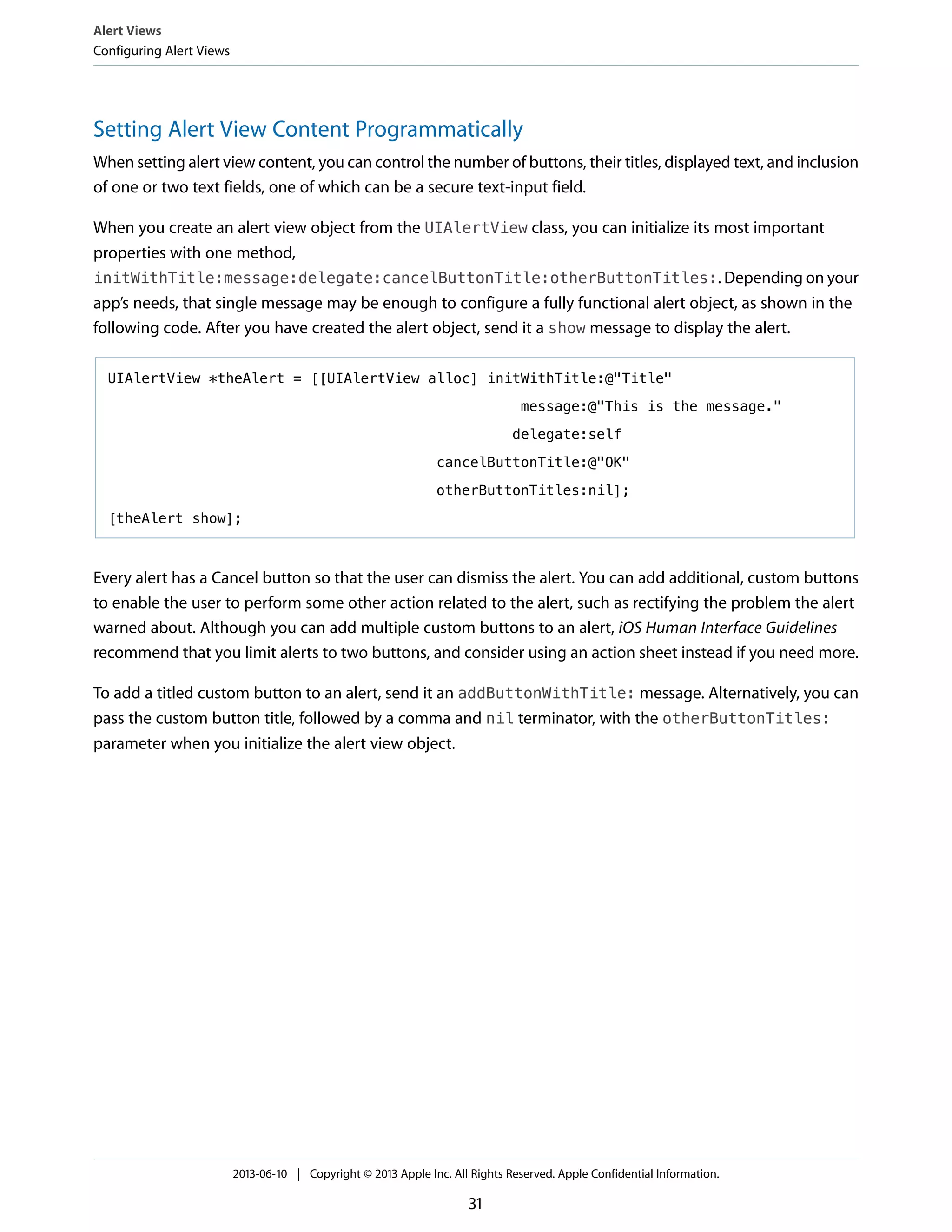 Setting Alert View Content Programmatically
When setting alert view content, you can control the number of buttons, their titles, displayed text, and inclusion
of one or two text fields, one of which can be a secure text-input field.
When you create an alert view object from the UIAlertView class, you can initialize its most important
properties with one method,
initWithTitle:message:delegate:cancelButtonTitle:otherButtonTitles:. Depending on your
app’s needs, that single message may be enough to configure a fully functional alert object, as shown in the
following code. After you have created the alert object, send it a show message to display the alert.
UIAlertView *theAlert = [[UIAlertView alloc] initWithTitle:@"Title"
message:@"This is the message."
delegate:self
cancelButtonTitle:@"OK"
otherButtonTitles:nil];
[theAlert show];
Every alert has a Cancel button so that the user can dismiss the alert. You can add additional, custom buttons
to enable the user to perform some other action related to the alert, such as rectifying the problem the alert
warned about. Although you can add multiple custom buttons to an alert, iOS Human Interface Guidelines
recommend that you limit alerts to two buttons, and consider using an action sheet instead if you need more.
To add a titled custom button to an alert, send it an addButtonWithTitle: message. Alternatively, you can
pass the custom button title, followed by a comma and nil terminator, with the otherButtonTitles:
parameter when you initialize the alert view object.
Alert Views
Configuring Alert Views
2013-06-10 | Copyright © 2013 Apple Inc. All Rights Reserved. Apple Confidential Information.
31
 