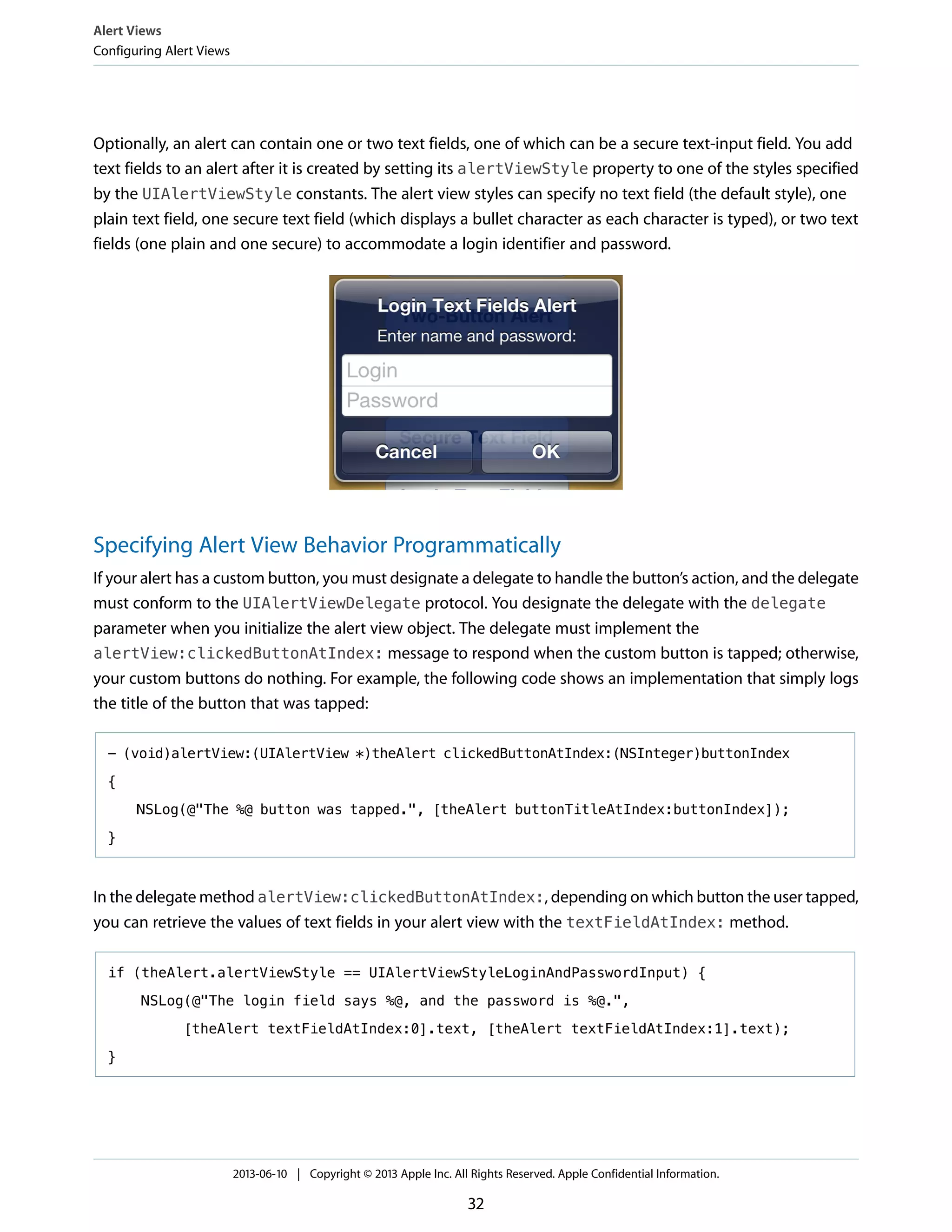 Optionally, an alert can contain one or two text fields, one of which can be a secure text-input field. You add
text fields to an alert after it is created by setting its alertViewStyle property to one of the styles specified
by the UIAlertViewStyle constants. The alert view styles can specify no text field (the default style), one
plain text field, one secure text field (which displays a bullet character as each character is typed), or two text
fields (one plain and one secure) to accommodate a login identifier and password.
Specifying Alert View Behavior Programmatically
If your alert has a custom button, you must designate a delegate to handle the button’s action, and the delegate
must conform to the UIAlertViewDelegate protocol. You designate the delegate with the delegate
parameter when you initialize the alert view object. The delegate must implement the
alertView:clickedButtonAtIndex: message to respond when the custom button is tapped; otherwise,
your custom buttons do nothing. For example, the following code shows an implementation that simply logs
the title of the button that was tapped:
- (void)alertView:(UIAlertView *)theAlert clickedButtonAtIndex:(NSInteger)buttonIndex
{
NSLog(@"The %@ button was tapped.", [theAlert buttonTitleAtIndex:buttonIndex]);
}
In the delegate method alertView:clickedButtonAtIndex:, depending on which button the user tapped,
you can retrieve the values of text fields in your alert view with the textFieldAtIndex: method.
if (theAlert.alertViewStyle == UIAlertViewStyleLoginAndPasswordInput) {
NSLog(@"The login field says %@, and the password is %@.",
[theAlert textFieldAtIndex:0].text, [theAlert textFieldAtIndex:1].text);
}
Alert Views
Configuring Alert Views
2013-06-10 | Copyright © 2013 Apple Inc. All Rights Reserved. Apple Confidential Information.
32
 