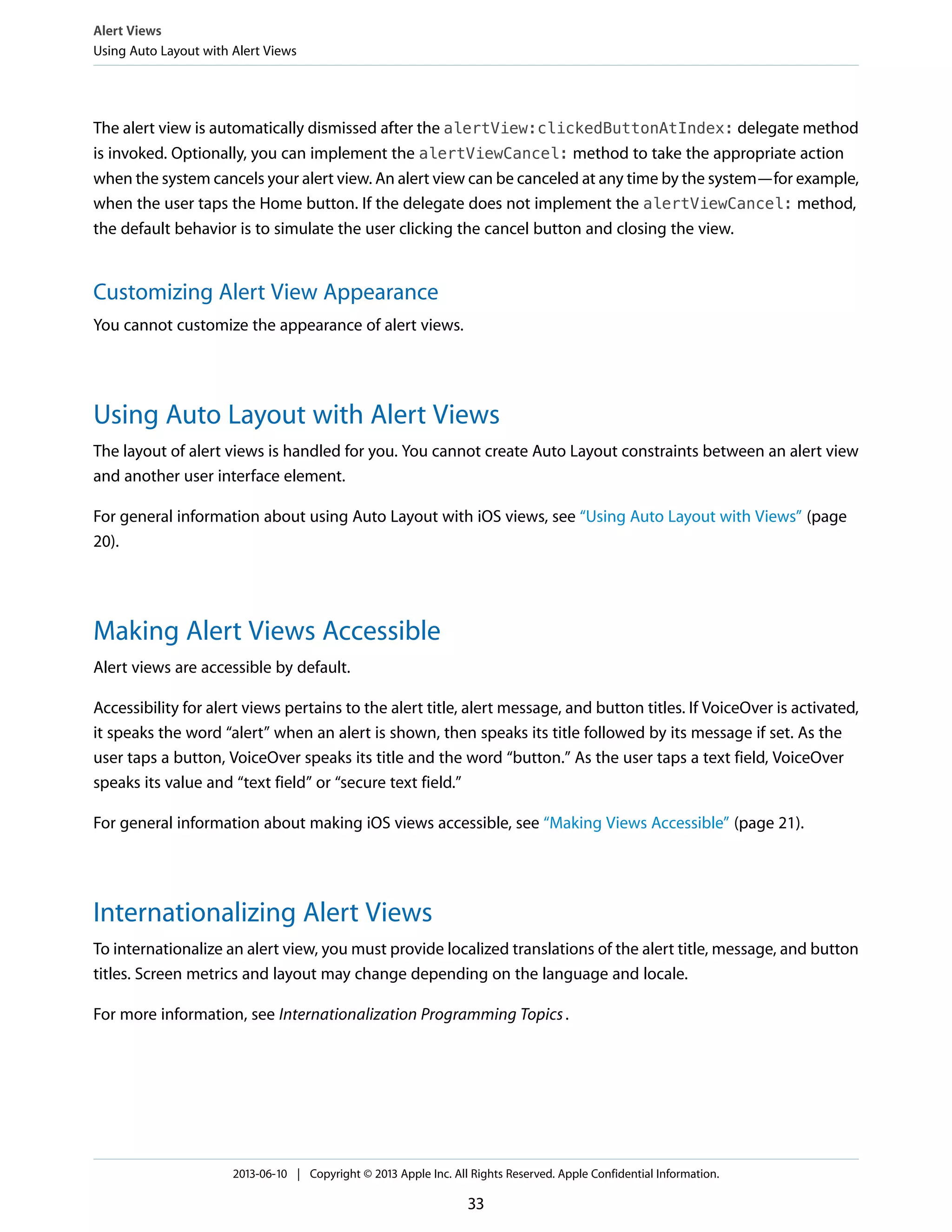 The alert view is automatically dismissed after the alertView:clickedButtonAtIndex: delegate method
is invoked. Optionally, you can implement the alertViewCancel: method to take the appropriate action
when the system cancels your alert view. An alert view can be canceled at any time by the system—for example,
when the user taps the Home button. If the delegate does not implement the alertViewCancel: method,
the default behavior is to simulate the user clicking the cancel button and closing the view.
Customizing Alert View Appearance
You cannot customize the appearance of alert views.
Using Auto Layout with Alert Views
The layout of alert views is handled for you. You cannot create Auto Layout constraints between an alert view
and another user interface element.
For general information about using Auto Layout with iOS views, see “Using Auto Layout with Views” (page
20).
Making Alert Views Accessible
Alert views are accessible by default.
Accessibility for alert views pertains to the alert title, alert message, and button titles. If VoiceOver is activated,
it speaks the word “alert” when an alert is shown, then speaks its title followed by its message if set. As the
user taps a button, VoiceOver speaks its title and the word “button.” As the user taps a text field, VoiceOver
speaks its value and “text field” or “secure text field.”
For general information about making iOS views accessible, see “Making Views Accessible” (page 21).
Internationalizing Alert Views
To internationalize an alert view, you must provide localized translations of the alert title, message, and button
titles. Screen metrics and layout may change depending on the language and locale.
For more information, see Internationalization Programming Topics.
Alert Views
Using Auto Layout with Alert Views
2013-06-10 | Copyright © 2013 Apple Inc. All Rights Reserved. Apple Confidential Information.
33
 
