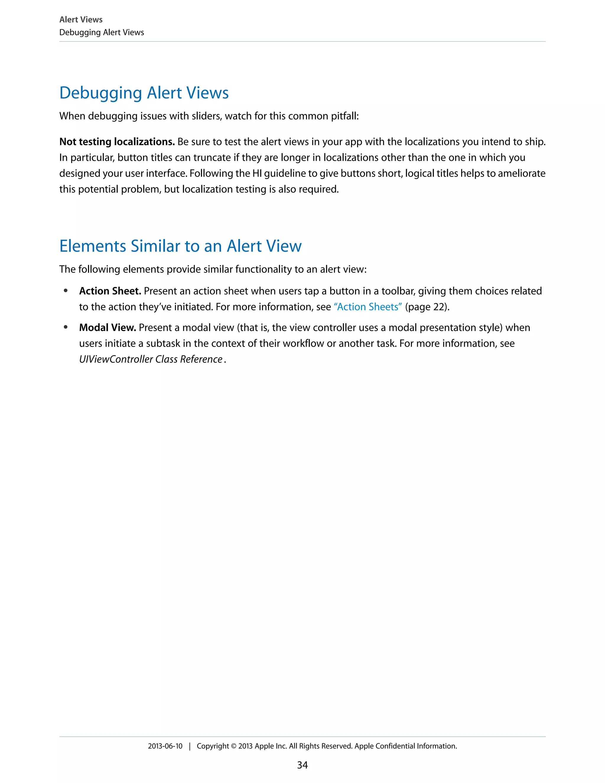 Debugging Alert Views
When debugging issues with sliders, watch for this common pitfall:
Not testing localizations. Be sure to test the alert views in your app with the localizations you intend to ship.
In particular, button titles can truncate if they are longer in localizations other than the one in which you
designed your user interface. Following the HI guideline to give buttons short, logical titles helps to ameliorate
this potential problem, but localization testing is also required.
Elements Similar to an Alert View
The following elements provide similar functionality to an alert view:
● Action Sheet. Present an action sheet when users tap a button in a toolbar, giving them choices related
to the action they’ve initiated. For more information, see “Action Sheets” (page 22).
● Modal View. Present a modal view (that is, the view controller uses a modal presentation style) when
users initiate a subtask in the context of their workflow or another task. For more information, see
UIViewController Class Reference.
Alert Views
Debugging Alert Views
2013-06-10 | Copyright © 2013 Apple Inc. All Rights Reserved. Apple Confidential Information.
34
 