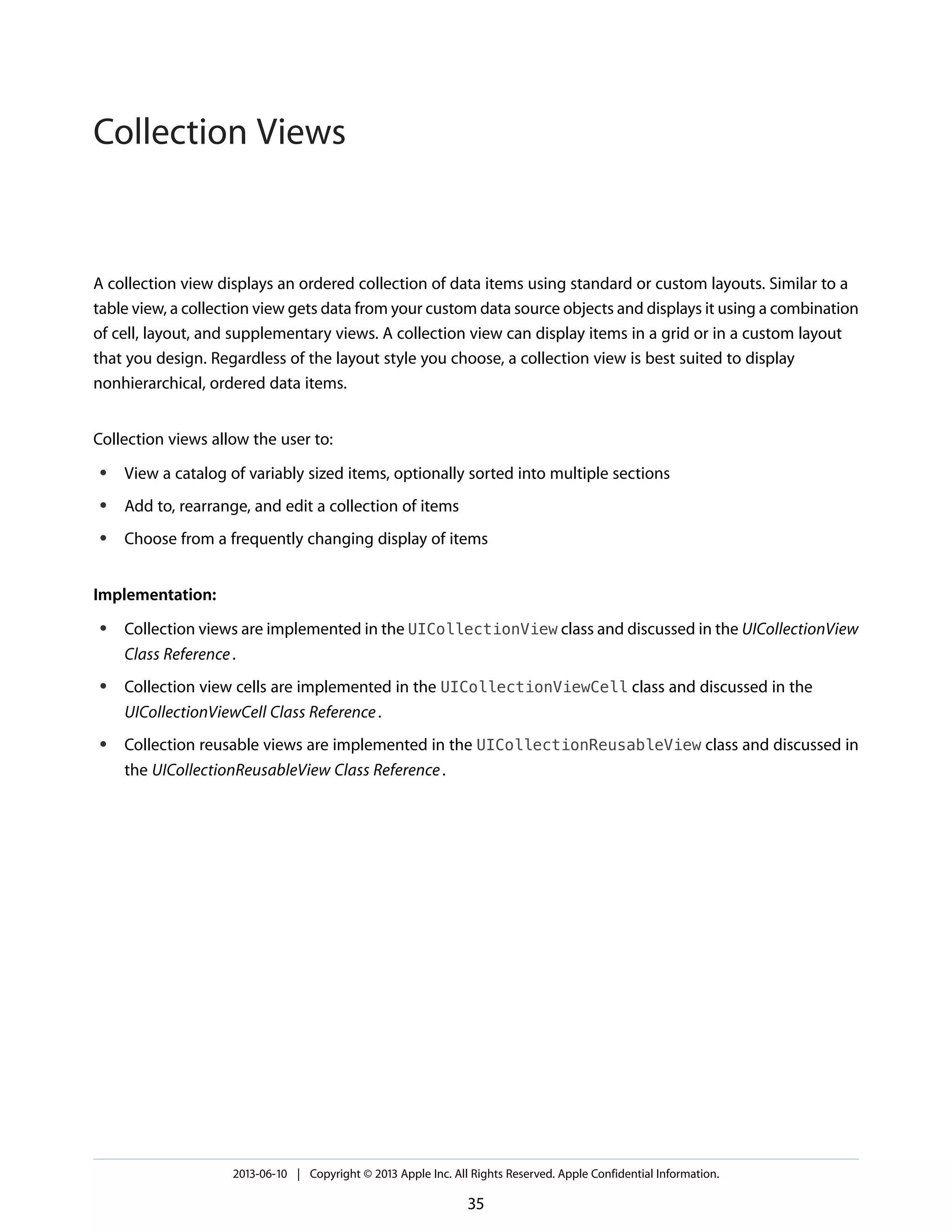 A collection view displays an ordered collection of data items using standard or custom layouts. Similar to a
table view, a collection view gets data from your custom data source objects and displays it using a combination
of cell, layout, and supplementary views. A collection view can display items in a grid or in a custom layout
that you design. Regardless of the layout style you choose, a collection view is best suited to display
nonhierarchical, ordered data items.
Collection views allow the user to:
● View a catalog of variably sized items, optionally sorted into multiple sections
● Add to, rearrange, and edit a collection of items
● Choose from a frequently changing display of items
Implementation:
● Collection views are implemented in the UICollectionView class and discussed in the UICollectionView
Class Reference.
● Collection view cells are implemented in the UICollectionViewCell class and discussed in the
UICollectionViewCell Class Reference.
● Collection reusable views are implemented in the UICollectionReusableView class and discussed in
the UICollectionReusableView Class Reference.
2013-06-10 | Copyright © 2013 Apple Inc. All Rights Reserved. Apple Confidential Information.
35
Collection Views
 