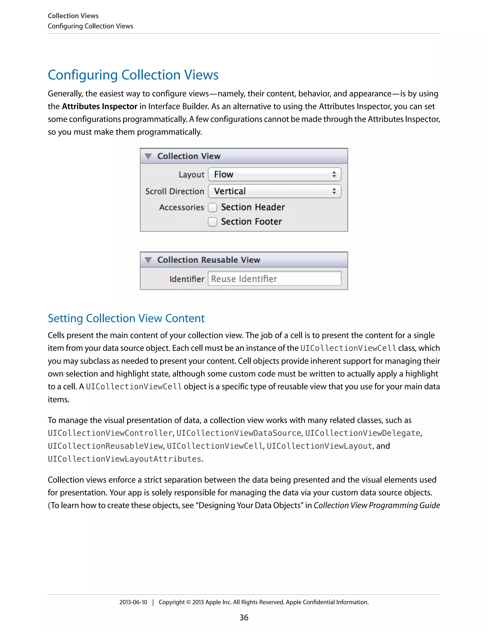 Configuring Collection Views
Generally, the easiest way to configure views—namely, their content, behavior, and appearance—is by using
the Attributes Inspector in Interface Builder. As an alternative to using the Attributes Inspector, you can set
some configurations programmatically. A few configurations cannot be made through the Attributes Inspector,
so you must make them programmatically.
Setting Collection View Content
Cells present the main content of your collection view. The job of a cell is to present the content for a single
item from your data source object. Each cell must be an instance of the UICollectionViewCell class, which
you may subclass as needed to present your content. Cell objects provide inherent support for managing their
own selection and highlight state, although some custom code must be written to actually apply a highlight
to a cell. A UICollectionViewCell object is a specific type of reusable view that you use for your main data
items.
To manage the visual presentation of data, a collection view works with many related classes, such as
UICollectionViewController, UICollectionViewDataSource, UICollectionViewDelegate,
UICollectionReusableView, UICollectionViewCell, UICollectionViewLayout, and
UICollectionViewLayoutAttributes.
Collection views enforce a strict separation between the data being presented and the visual elements used
for presentation. Your app is solely responsible for managing the data via your custom data source objects.
(To learn how to create these objects, see “Designing Your Data Objects” in Collection View Programming Guide
Collection Views
Configuring Collection Views
2013-06-10 | Copyright © 2013 Apple Inc. All Rights Reserved. Apple Confidential Information.
36
 