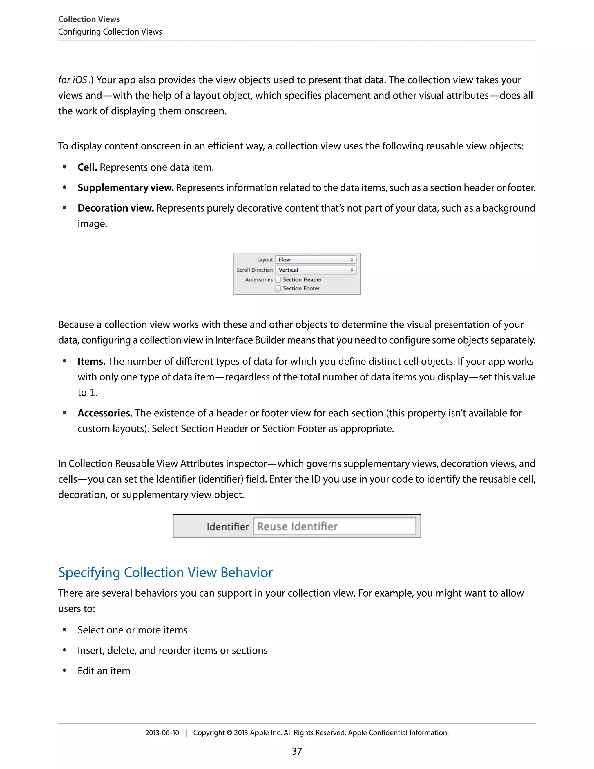 for iOS.) Your app also provides the view objects used to present that data. The collection view takes your
views and—with the help of a layout object, which specifies placement and other visual attributes—does all
the work of displaying them onscreen.
To display content onscreen in an efficient way, a collection view uses the following reusable view objects:
● Cell. Represents one data item.
● Supplementary view. Represents information related to the data items, such as a section header or footer.
● Decoration view. Represents purely decorative content that’s not part of your data, such as a background
image.
Because a collection view works with these and other objects to determine the visual presentation of your
data, configuring a collection view in Interface Builder means that you need to configure some objects separately.
● Items. The number of different types of data for which you define distinct cell objects. If your app works
with only one type of data item—regardless of the total number of data items you display—set this value
to 1.
● Accessories. The existence of a header or footer view for each section (this property isn’t available for
custom layouts). Select Section Header or Section Footer as appropriate.
In Collection Reusable View Attributes inspector—which governs supplementary views, decoration views, and
cells—you can set the Identifier (identifier) field. Enter the ID you use in your code to identify the reusable cell,
decoration, or supplementary view object.
Specifying Collection View Behavior
There are several behaviors you can support in your collection view. For example, you might want to allow
users to:
● Select one or more items
● Insert, delete, and reorder items or sections
● Edit an item
Collection Views
Configuring Collection Views
2013-06-10 | Copyright © 2013 Apple Inc. All Rights Reserved. Apple Confidential Information.
37
 