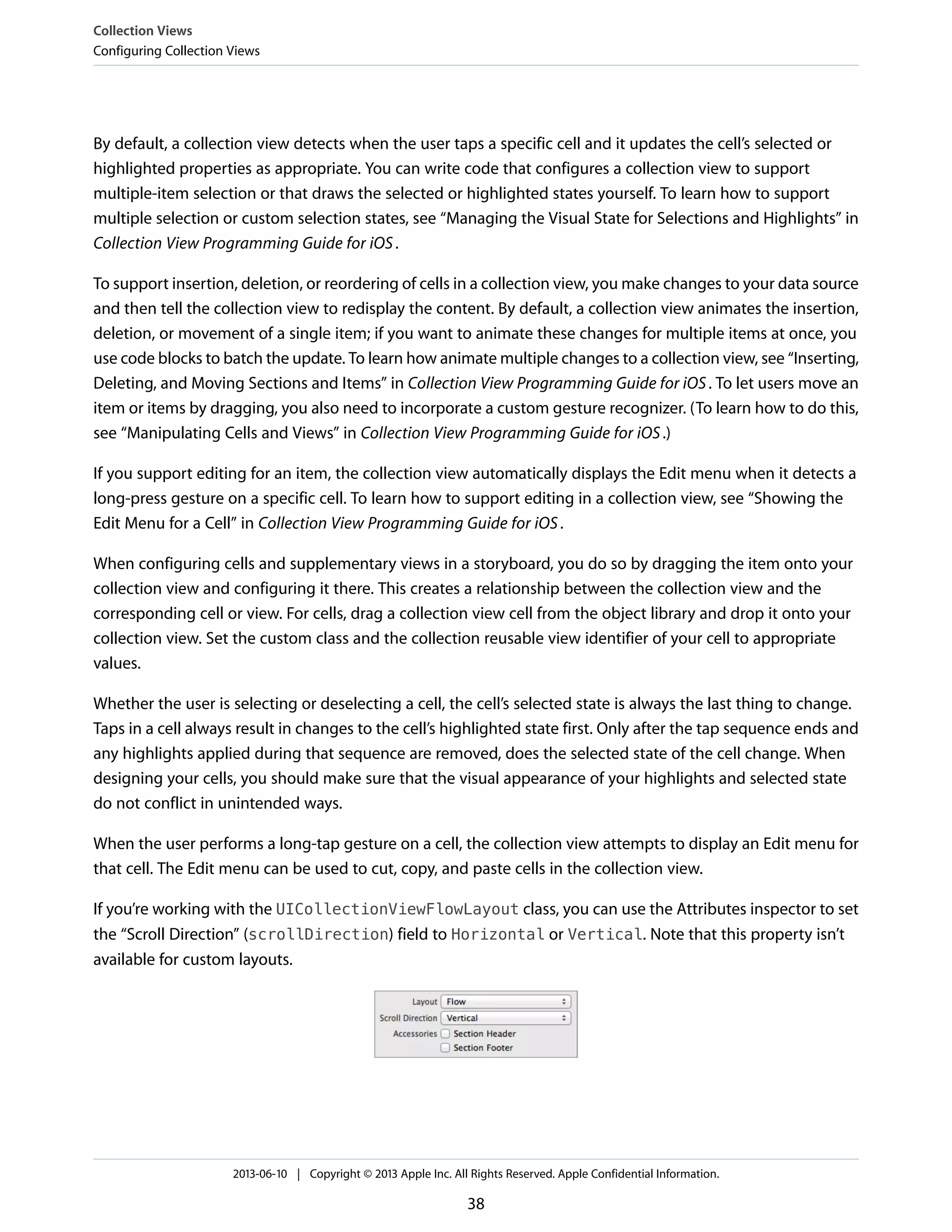 By default, a collection view detects when the user taps a specific cell and it updates the cell’s selected or
highlighted properties as appropriate. You can write code that configures a collection view to support
multiple-item selection or that draws the selected or highlighted states yourself. To learn how to support
multiple selection or custom selection states, see “Managing the Visual State for Selections and Highlights” in
Collection View Programming Guide for iOS.
To support insertion, deletion, or reordering of cells in a collection view, you make changes to your data source
and then tell the collection view to redisplay the content. By default, a collection view animates the insertion,
deletion, or movement of a single item; if you want to animate these changes for multiple items at once, you
use code blocks to batch the update. To learn how animate multiple changes to a collection view, see “Inserting,
Deleting, and Moving Sections and Items” in Collection View Programming Guide for iOS. To let users move an
item or items by dragging, you also need to incorporate a custom gesture recognizer. (To learn how to do this,
see “Manipulating Cells and Views” in Collection View Programming Guide for iOS.)
If you support editing for an item, the collection view automatically displays the Edit menu when it detects a
long-press gesture on a specific cell. To learn how to support editing in a collection view, see “Showing the
Edit Menu for a Cell” in Collection View Programming Guide for iOS.
When configuring cells and supplementary views in a storyboard, you do so by dragging the item onto your
collection view and configuring it there. This creates a relationship between the collection view and the
corresponding cell or view. For cells, drag a collection view cell from the object library and drop it onto your
collection view. Set the custom class and the collection reusable view identifier of your cell to appropriate
values.
Whether the user is selecting or deselecting a cell, the cell’s selected state is always the last thing to change.
Taps in a cell always result in changes to the cell’s highlighted state first. Only after the tap sequence ends and
any highlights applied during that sequence are removed, does the selected state of the cell change. When
designing your cells, you should make sure that the visual appearance of your highlights and selected state
do not conflict in unintended ways.
When the user performs a long-tap gesture on a cell, the collection view attempts to display an Edit menu for
that cell. The Edit menu can be used to cut, copy, and paste cells in the collection view.
If you’re working with the UICollectionViewFlowLayout class, you can use the Attributes inspector to set
the “Scroll Direction” (scrollDirection) field to Horizontal or Vertical. Note that this property isn’t
available for custom layouts.
Collection Views
Configuring Collection Views
2013-06-10 | Copyright © 2013 Apple Inc. All Rights Reserved. Apple Confidential Information.
38
 