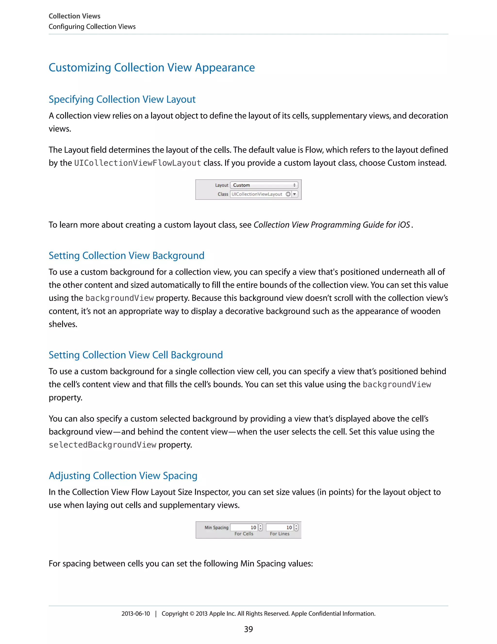 Customizing Collection View Appearance
Specifying Collection View Layout
A collection view relies on a layout object to define the layout of its cells, supplementary views, and decoration
views.
The Layout field determines the layout of the cells. The default value is Flow, which refers to the layout defined
by the UICollectionViewFlowLayout class. If you provide a custom layout class, choose Custom instead.
To learn more about creating a custom layout class, see Collection View Programming Guide for iOS.
Setting Collection View Background
To use a custom background for a collection view, you can specify a view that's positioned underneath all of
the other content and sized automatically to fill the entire bounds of the collection view. You can set this value
using the backgroundView property. Because this background view doesn’t scroll with the collection view’s
content, it’s not an appropriate way to display a decorative background such as the appearance of wooden
shelves.
Setting Collection View Cell Background
To use a custom background for a single collection view cell, you can specify a view that’s positioned behind
the cell’s content view and that fills the cell’s bounds. You can set this value using the backgroundView
property.
You can also specify a custom selected background by providing a view that’s displayed above the cell’s
background view—and behind the content view—when the user selects the cell. Set this value using the
selectedBackgroundView property.
Adjusting Collection View Spacing
In the Collection View Flow Layout Size Inspector, you can set size values (in points) for the layout object to
use when laying out cells and supplementary views.
For spacing between cells you can set the following Min Spacing values:
Collection Views
Configuring Collection Views
2013-06-10 | Copyright © 2013 Apple Inc. All Rights Reserved. Apple Confidential Information.
39
 