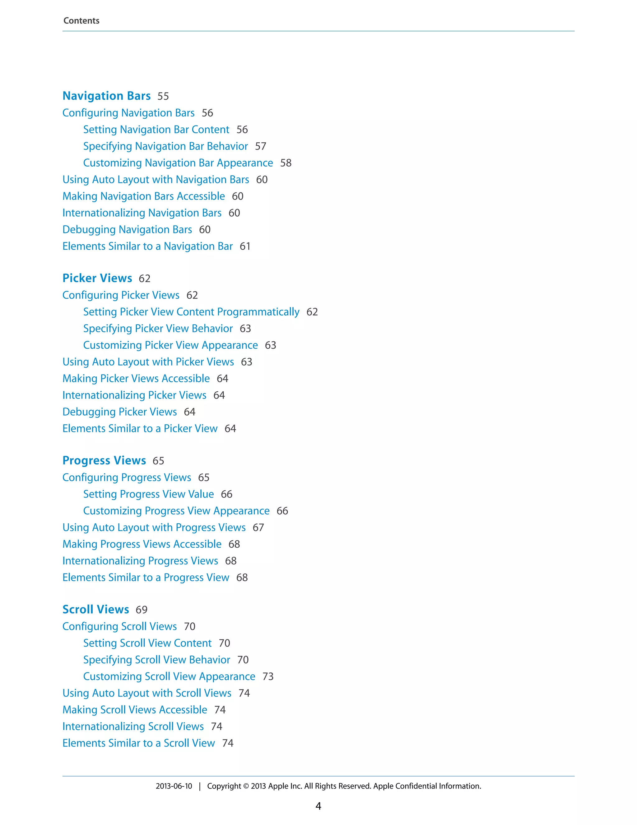 Navigation Bars 55
Configuring Navigation Bars 56
Setting Navigation Bar Content 56
Specifying Navigation Bar Behavior 57
Customizing Navigation Bar Appearance 58
Using Auto Layout with Navigation Bars 60
Making Navigation Bars Accessible 60
Internationalizing Navigation Bars 60
Debugging Navigation Bars 60
Elements Similar to a Navigation Bar 61
Picker Views 62
Configuring Picker Views 62
Setting Picker View Content Programmatically 62
Specifying Picker View Behavior 63
Customizing Picker View Appearance 63
Using Auto Layout with Picker Views 63
Making Picker Views Accessible 64
Internationalizing Picker Views 64
Debugging Picker Views 64
Elements Similar to a Picker View 64
Progress Views 65
Configuring Progress Views 65
Setting Progress View Value 66
Customizing Progress View Appearance 66
Using Auto Layout with Progress Views 67
Making Progress Views Accessible 68
Internationalizing Progress Views 68
Elements Similar to a Progress View 68
Scroll Views 69
Configuring Scroll Views 70
Setting Scroll View Content 70
Specifying Scroll View Behavior 70
Customizing Scroll View Appearance 73
Using Auto Layout with Scroll Views 74
Making Scroll Views Accessible 74
Internationalizing Scroll Views 74
Elements Similar to a Scroll View 74
2013-06-10 | Copyright © 2013 Apple Inc. All Rights Reserved. Apple Confidential Information.
4
Contents
 