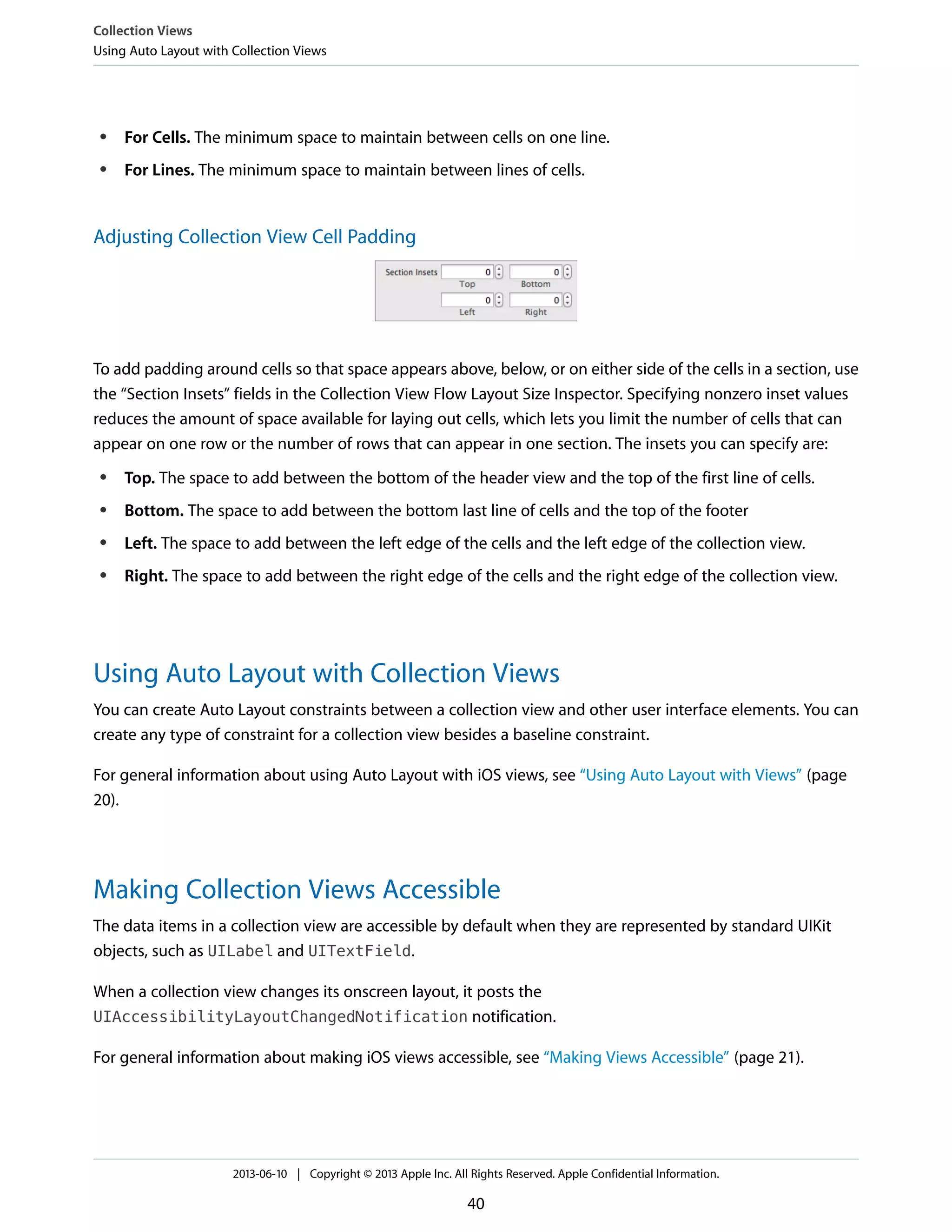 ● For Cells. The minimum space to maintain between cells on one line.
● For Lines. The minimum space to maintain between lines of cells.
Adjusting Collection View Cell Padding
To add padding around cells so that space appears above, below, or on either side of the cells in a section, use
the “Section Insets” fields in the Collection View Flow Layout Size Inspector. Specifying nonzero inset values
reduces the amount of space available for laying out cells, which lets you limit the number of cells that can
appear on one row or the number of rows that can appear in one section. The insets you can specify are:
● Top. The space to add between the bottom of the header view and the top of the first line of cells.
● Bottom. The space to add between the bottom last line of cells and the top of the footer
● Left. The space to add between the left edge of the cells and the left edge of the collection view.
● Right. The space to add between the right edge of the cells and the right edge of the collection view.
Using Auto Layout with Collection Views
You can create Auto Layout constraints between a collection view and other user interface elements. You can
create any type of constraint for a collection view besides a baseline constraint.
For general information about using Auto Layout with iOS views, see “Using Auto Layout with Views” (page
20).
Making Collection Views Accessible
The data items in a collection view are accessible by default when they are represented by standard UIKit
objects, such as UILabel and UITextField.
When a collection view changes its onscreen layout, it posts the
UIAccessibilityLayoutChangedNotification notification.
For general information about making iOS views accessible, see “Making Views Accessible” (page 21).
Collection Views
Using Auto Layout with Collection Views
2013-06-10 | Copyright © 2013 Apple Inc. All Rights Reserved. Apple Confidential Information.
40
 