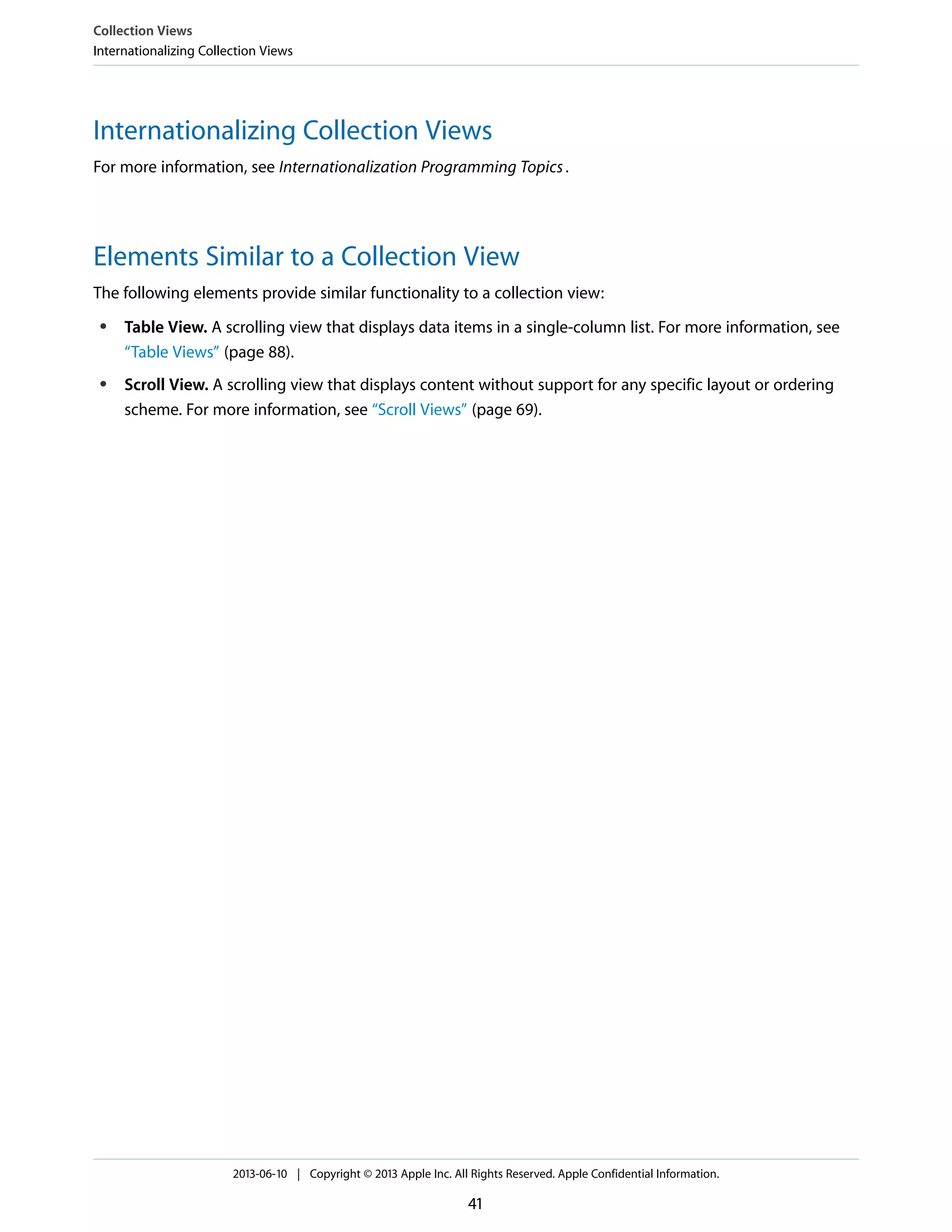 Internationalizing Collection Views
For more information, see Internationalization Programming Topics.
Elements Similar to a Collection View
The following elements provide similar functionality to a collection view:
● Table View. A scrolling view that displays data items in a single-column list. For more information, see
“Table Views” (page 88).
● Scroll View. A scrolling view that displays content without support for any specific layout or ordering
scheme. For more information, see “Scroll Views” (page 69).
Collection Views
Internationalizing Collection Views
2013-06-10 | Copyright © 2013 Apple Inc. All Rights Reserved. Apple Confidential Information.
41
 
