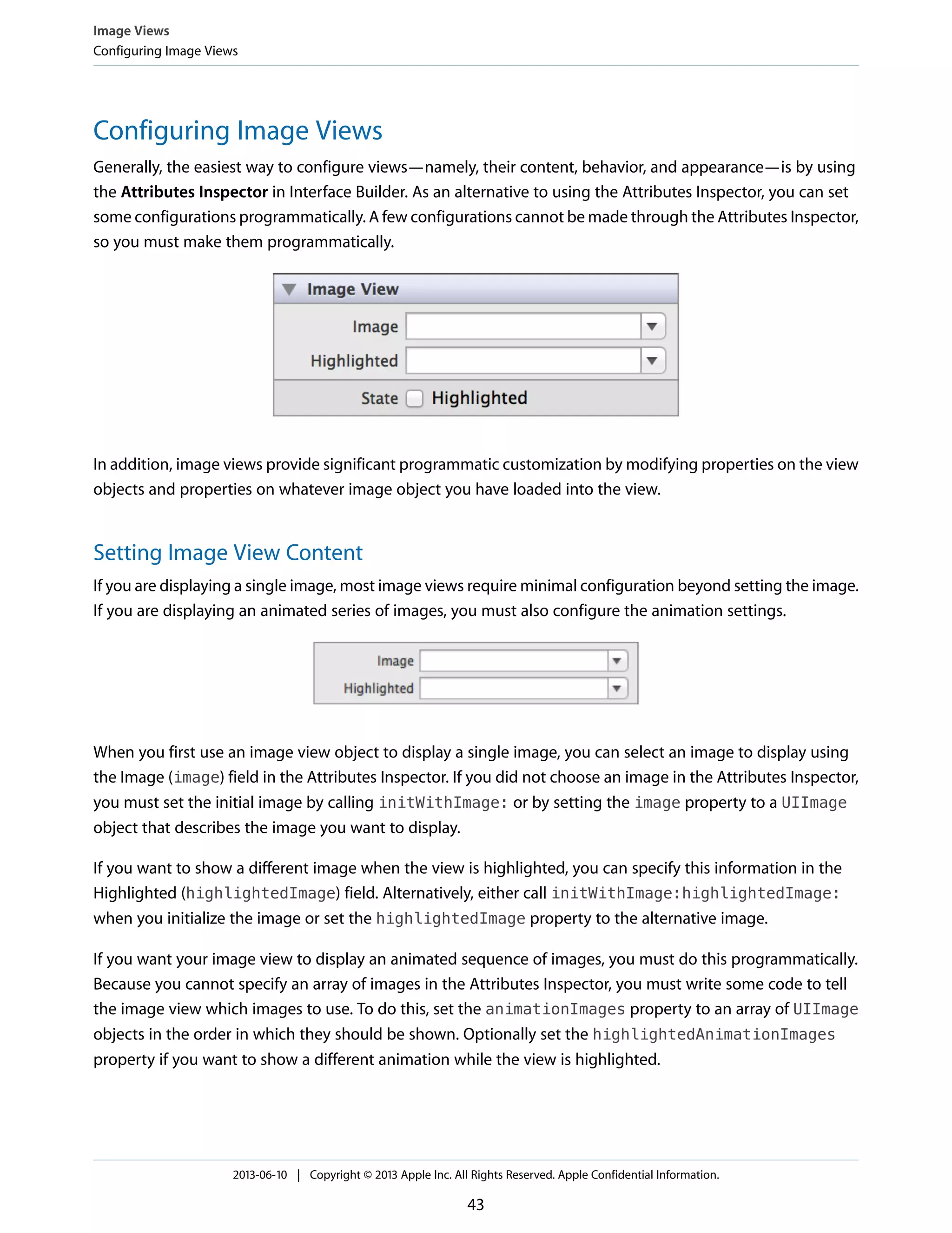 Configuring Image Views
Generally, the easiest way to configure views—namely, their content, behavior, and appearance—is by using
the Attributes Inspector in Interface Builder. As an alternative to using the Attributes Inspector, you can set
some configurations programmatically. A few configurations cannot be made through the Attributes Inspector,
so you must make them programmatically.
In addition, image views provide significant programmatic customization by modifying properties on the view
objects and properties on whatever image object you have loaded into the view.
Setting Image View Content
If you are displaying a single image, most image views require minimal configuration beyond setting the image.
If you are displaying an animated series of images, you must also configure the animation settings.
When you first use an image view object to display a single image, you can select an image to display using
the Image (image) field in the Attributes Inspector. If you did not choose an image in the Attributes Inspector,
you must set the initial image by calling initWithImage: or by setting the image property to a UIImage
object that describes the image you want to display.
If you want to show a different image when the view is highlighted, you can specify this information in the
Highlighted (highlightedImage) field. Alternatively, either call initWithImage:highlightedImage:
when you initialize the image or set the highlightedImage property to the alternative image.
If you want your image view to display an animated sequence of images, you must do this programmatically.
Because you cannot specify an array of images in the Attributes Inspector, you must write some code to tell
the image view which images to use. To do this, set the animationImages property to an array of UIImage
objects in the order in which they should be shown. Optionally set the highlightedAnimationImages
property if you want to show a different animation while the view is highlighted.
Image Views
Configuring Image Views
2013-06-10 | Copyright © 2013 Apple Inc. All Rights Reserved. Apple Confidential Information.
43
 