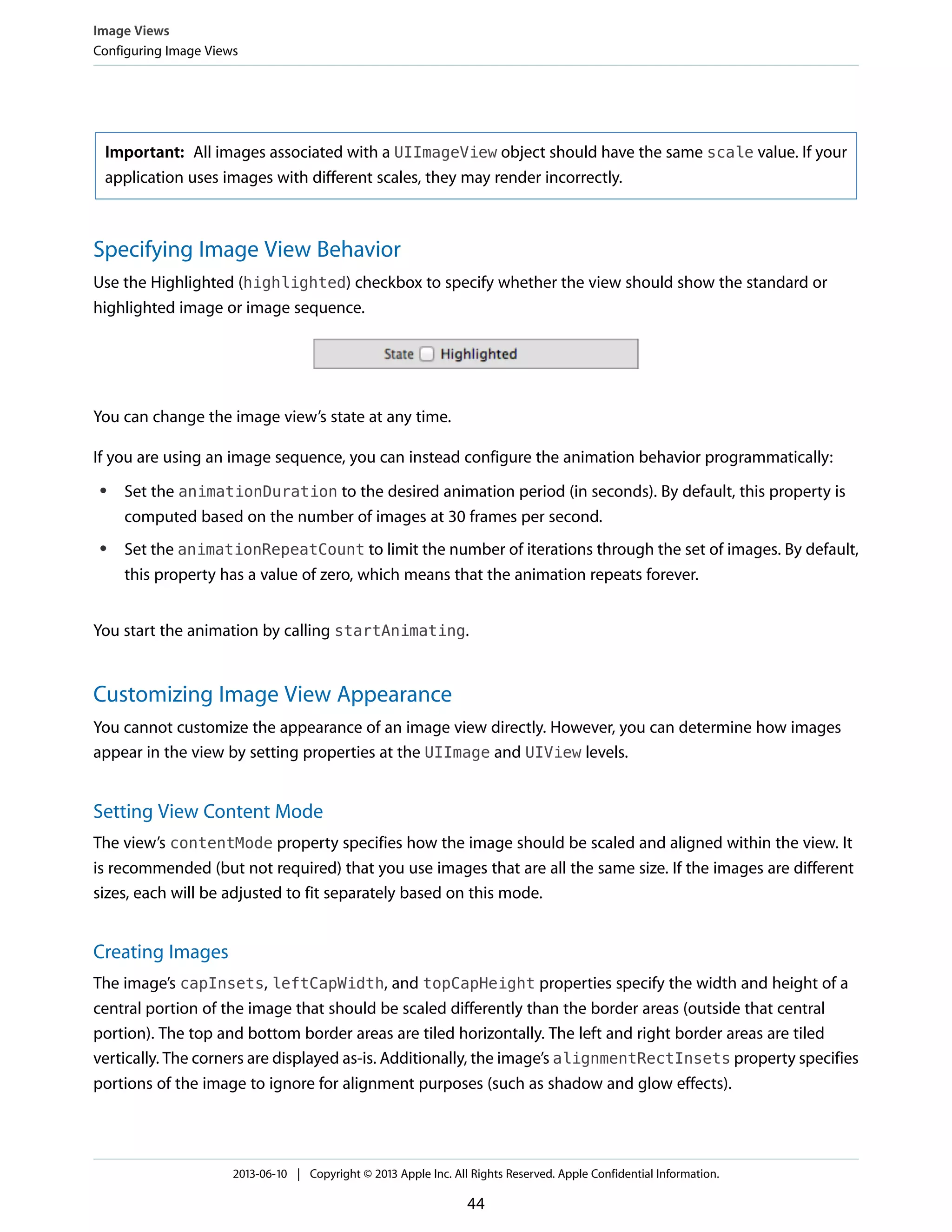 Important: All images associated with a UIImageView object should have the same scale value. If your
application uses images with different scales, they may render incorrectly.
Specifying Image View Behavior
Use the Highlighted (highlighted) checkbox to specify whether the view should show the standard or
highlighted image or image sequence.
You can change the image view’s state at any time.
If you are using an image sequence, you can instead configure the animation behavior programmatically:
● Set the animationDuration to the desired animation period (in seconds). By default, this property is
computed based on the number of images at 30 frames per second.
● Set the animationRepeatCount to limit the number of iterations through the set of images. By default,
this property has a value of zero, which means that the animation repeats forever.
You start the animation by calling startAnimating.
Customizing Image View Appearance
You cannot customize the appearance of an image view directly. However, you can determine how images
appear in the view by setting properties at the UIImage and UIView levels.
Setting View Content Mode
The view’s contentMode property specifies how the image should be scaled and aligned within the view. It
is recommended (but not required) that you use images that are all the same size. If the images are different
sizes, each will be adjusted to fit separately based on this mode.
Creating Images
The image’s capInsets, leftCapWidth, and topCapHeight properties specify the width and height of a
central portion of the image that should be scaled differently than the border areas (outside that central
portion). The top and bottom border areas are tiled horizontally. The left and right border areas are tiled
vertically. The corners are displayed as-is. Additionally, the image’s alignmentRectInsets property specifies
portions of the image to ignore for alignment purposes (such as shadow and glow effects).
Image Views
Configuring Image Views
2013-06-10 | Copyright © 2013 Apple Inc. All Rights Reserved. Apple Confidential Information.
44
 