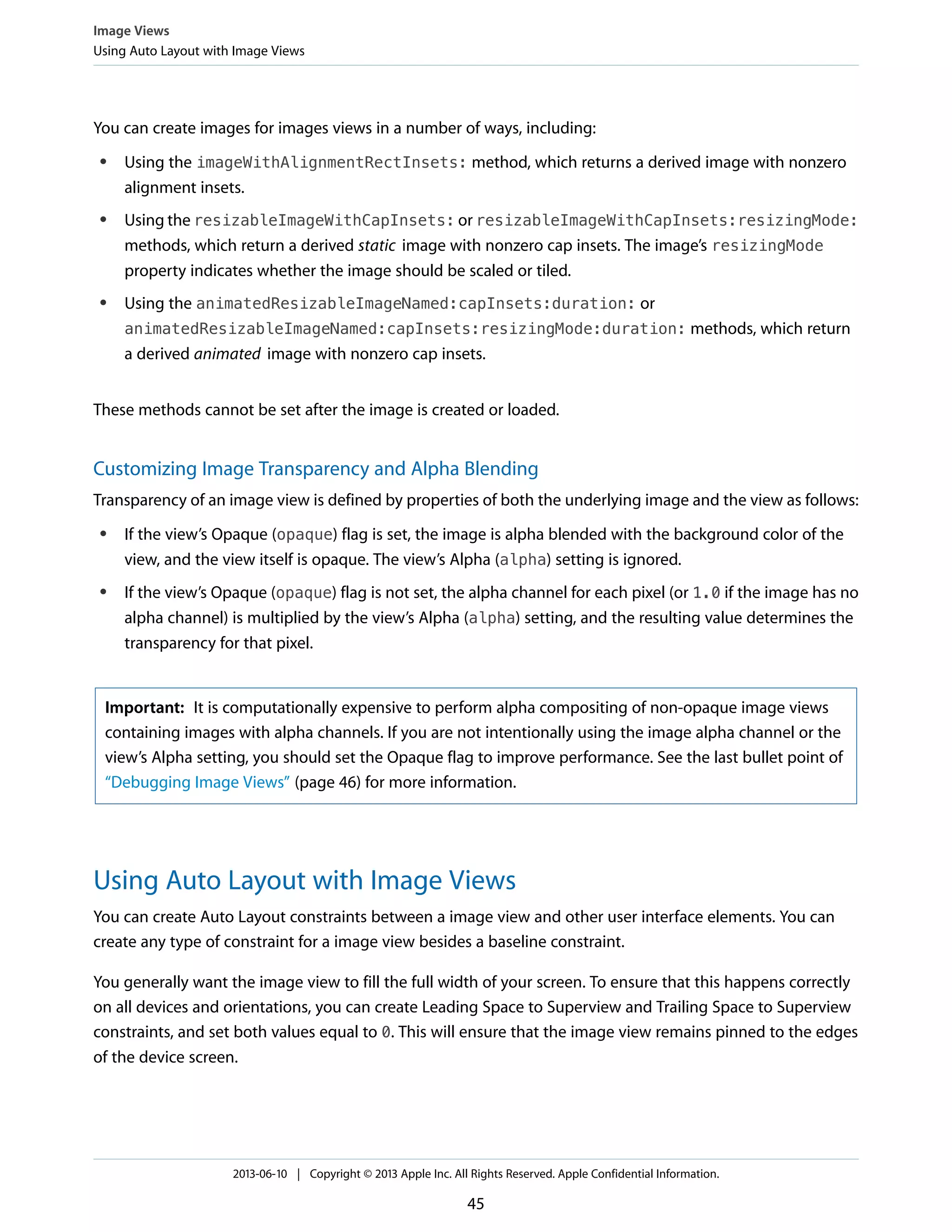 You can create images for images views in a number of ways, including:
● Using the imageWithAlignmentRectInsets: method, which returns a derived image with nonzero
alignment insets.
● Using the resizableImageWithCapInsets: or resizableImageWithCapInsets:resizingMode:
methods, which return a derived static image with nonzero cap insets. The image’s resizingMode
property indicates whether the image should be scaled or tiled.
● Using the animatedResizableImageNamed:capInsets:duration: or
animatedResizableImageNamed:capInsets:resizingMode:duration: methods, which return
a derived animated image with nonzero cap insets.
These methods cannot be set after the image is created or loaded.
Customizing Image Transparency and Alpha Blending
Transparency of an image view is defined by properties of both the underlying image and the view as follows:
● If the view’s Opaque (opaque) flag is set, the image is alpha blended with the background color of the
view, and the view itself is opaque. The view’s Alpha (alpha) setting is ignored.
● If the view’s Opaque (opaque) flag is not set, the alpha channel for each pixel (or 1.0 if the image has no
alpha channel) is multiplied by the view’s Alpha (alpha) setting, and the resulting value determines the
transparency for that pixel.
Important: It is computationally expensive to perform alpha compositing of non-opaque image views
containing images with alpha channels. If you are not intentionally using the image alpha channel or the
view’s Alpha setting, you should set the Opaque flag to improve performance. See the last bullet point of
“Debugging Image Views” (page 46) for more information.
Using Auto Layout with Image Views
You can create Auto Layout constraints between a image view and other user interface elements. You can
create any type of constraint for a image view besides a baseline constraint.
You generally want the image view to fill the full width of your screen. To ensure that this happens correctly
on all devices and orientations, you can create Leading Space to Superview and Trailing Space to Superview
constraints, and set both values equal to 0. This will ensure that the image view remains pinned to the edges
of the device screen.
Image Views
Using Auto Layout with Image Views
2013-06-10 | Copyright © 2013 Apple Inc. All Rights Reserved. Apple Confidential Information.
45
 