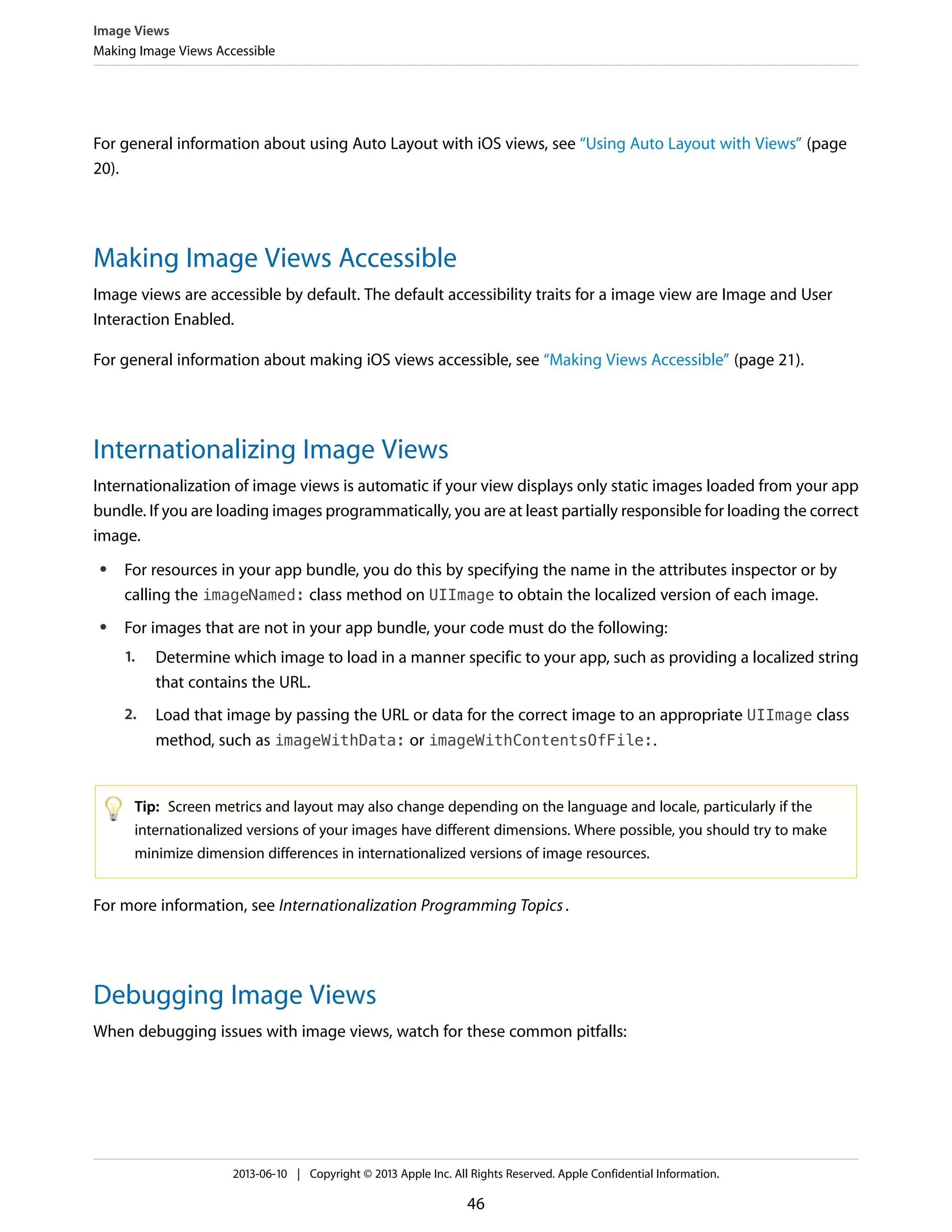 For general information about using Auto Layout with iOS views, see “Using Auto Layout with Views” (page
20).
Making Image Views Accessible
Image views are accessible by default. The default accessibility traits for a image view are Image and User
Interaction Enabled.
For general information about making iOS views accessible, see “Making Views Accessible” (page 21).
Internationalizing Image Views
Internationalization of image views is automatic if your view displays only static images loaded from your app
bundle. If you are loading images programmatically, you are at least partially responsible for loading the correct
image.
● For resources in your app bundle, you do this by specifying the name in the attributes inspector or by
calling the imageNamed: class method on UIImage to obtain the localized version of each image.
● For images that are not in your app bundle, your code must do the following:
1. Determine which image to load in a manner specific to your app, such as providing a localized string
that contains the URL.
2. Load that image by passing the URL or data for the correct image to an appropriate UIImage class
method, such as imageWithData: or imageWithContentsOfFile:.
Tip: Screen metrics and layout may also change depending on the language and locale, particularly if the
internationalized versions of your images have different dimensions. Where possible, you should try to make
minimize dimension differences in internationalized versions of image resources.
For more information, see Internationalization Programming Topics.
Debugging Image Views
When debugging issues with image views, watch for these common pitfalls:
Image Views
Making Image Views Accessible
2013-06-10 | Copyright © 2013 Apple Inc. All Rights Reserved. Apple Confidential Information.
46
 