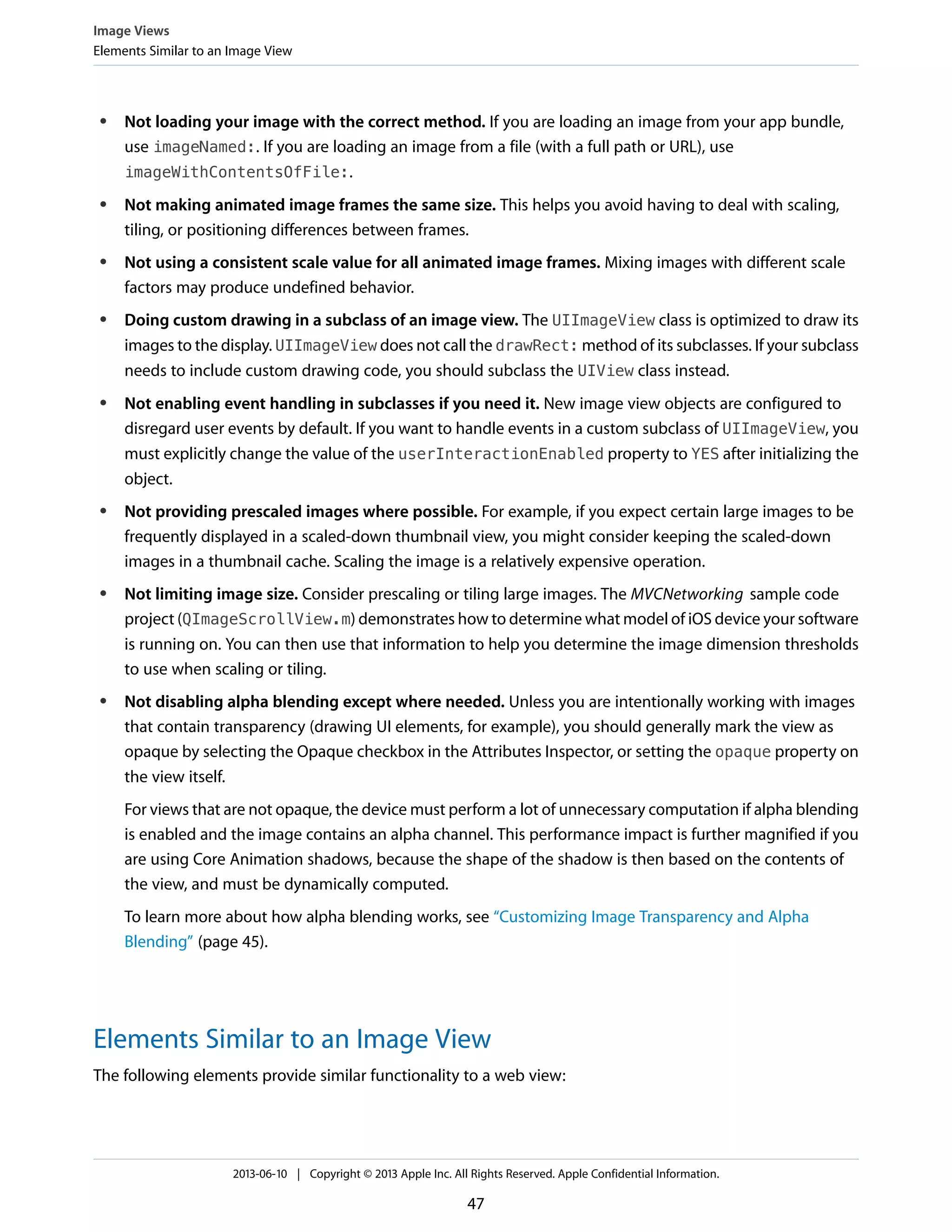 ● Not loading your image with the correct method. If you are loading an image from your app bundle,
use imageNamed:. If you are loading an image from a file (with a full path or URL), use
imageWithContentsOfFile:.
● Not making animated image frames the same size. This helps you avoid having to deal with scaling,
tiling, or positioning differences between frames.
● Not using a consistent scale value for all animated image frames. Mixing images with different scale
factors may produce undefined behavior.
● Doing custom drawing in a subclass of an image view. The UIImageView class is optimized to draw its
images to the display. UIImageView does not call the drawRect: method of its subclasses. If your subclass
needs to include custom drawing code, you should subclass the UIView class instead.
● Not enabling event handling in subclasses if you need it. New image view objects are configured to
disregard user events by default. If you want to handle events in a custom subclass of UIImageView, you
must explicitly change the value of the userInteractionEnabled property to YES after initializing the
object.
● Not providing prescaled images where possible. For example, if you expect certain large images to be
frequently displayed in a scaled-down thumbnail view, you might consider keeping the scaled-down
images in a thumbnail cache. Scaling the image is a relatively expensive operation.
● Not limiting image size. Consider prescaling or tiling large images. The MVCNetworking sample code
project (QImageScrollView.m) demonstrates how to determine what model of iOS device your software
is running on. You can then use that information to help you determine the image dimension thresholds
to use when scaling or tiling.
● Not disabling alpha blending except where needed. Unless you are intentionally working with images
that contain transparency (drawing UI elements, for example), you should generally mark the view as
opaque by selecting the Opaque checkbox in the Attributes Inspector, or setting the opaque property on
the view itself.
For views that are not opaque, the device must perform a lot of unnecessary computation if alpha blending
is enabled and the image contains an alpha channel. This performance impact is further magnified if you
are using Core Animation shadows, because the shape of the shadow is then based on the contents of
the view, and must be dynamically computed.
To learn more about how alpha blending works, see “Customizing Image Transparency and Alpha
Blending” (page 45).
Elements Similar to an Image View
The following elements provide similar functionality to a web view:
Image Views
Elements Similar to an Image View
2013-06-10 | Copyright © 2013 Apple Inc. All Rights Reserved. Apple Confidential Information.
47
 